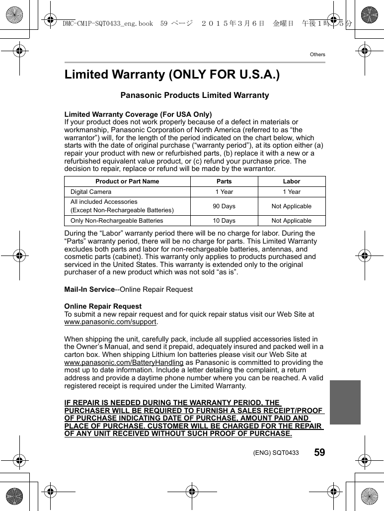 Others59(ENG) SQT0433Limited Warranty (ONLY FOR U.S.A.)Panasonic Products Limited WarrantyLimited Warranty Coverage (For USA Only) If your product does not work properly because of a defect in materials or workmanship, Panasonic Corporation of North America (referred to as “the warrantor”) will, for the length of the period indicated on the chart below, which starts with the date of original purchase (“warranty period”), at its option either (a) repair your product with new or refurbished parts, (b) replace it with a new or a refurbished equivalent value product, or (c) refund your purchase price. The decision to repair, replace or refund will be made by the warrantor. During the “Labor” warranty period there will be no charge for labor. During the “Parts” warranty period, there will be no charge for parts. This Limited Warranty excludes both parts and labor for non-rechargeable batteries, antennas, and cosmetic parts (cabinet). This warranty only applies to products purchased and serviced in the United States. This warranty is extended only to the original purchaser of a new product which was not sold “as is”. Mail-In Service--Online Repair RequestOnline Repair RequestTo submit a new repair request and for quick repair status visit our Web Site at www.panasonic.com/support.When shipping the unit, carefully pack, include all supplied accessories listed in the Owner’s Manual, and send it prepaid, adequately insured and packed well in a carton box. When shipping Lithium Ion batteries please visit our Web Site at www.panasonic.com/BatteryHandling as Panasonic is committed to providing the most up to date information. Include a letter detailing the complaint, a return address and provide a daytime phone number where you can be reached. A valid registered receipt is required under the Limited Warranty.IF REPAIR IS NEEDED DURING THE WARRANTY PERIOD, THE PURCHASER WILL BE REQUIRED TO FURNISH A SALES RECEIPT/PROOF OF PURCHASE INDICATING DATE OF PURCHASE, AMOUNT PAID AND PLACE OF PURCHASE. CUSTOMER WILL BE CHARGED FOR THE REPAIR OF ANY UNIT RECEIVED WITHOUT SUCH PROOF OF PURCHASE.Product or Part Name Parts LaborDigital Camera 1 Year 1 YearAll included Accessories(Except Non-Rechargeable Batteries) 90 Days Not ApplicableOnly Non-Rechargeable Batteries 10 Days Not ApplicableDMC-CM1P-SQT0433_eng.book  59 ページ  ２０１５年３月６日　金曜日　午後１時３５分