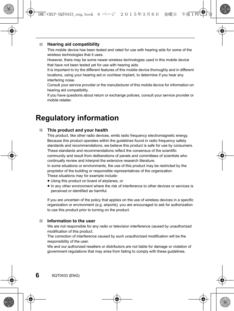 6SQT0433 (ENG)∫Hearing aid compatibilityThis mobile device has been tested and rated for use with hearing aids for some of the wireless technologies that it uses.However, there may be some newer wireless technologies used in this mobile device that have not been tested yet for use with hearing aids.It is important to try the different features of this mobile device thoroughly and in different locations, using your hearing aid or cochlear implant, to determine if you hear anyinterfering noise.Consult your service provider or the manufacturer of this mobile device for information on hearing aid compatibility.If you have questions about return or exchange policies, consult your service provider or mobile retailer.Regulatory information∫This product and your healthThis product, like other radio devices, emits radio frequency electromagnetic energy.Because this product operates within the guidelines found in radio frequency safety standards and recommendations, we believe this product is safe for use by consumers.These standards and recommendations reflect the consensus of the scientific community and result from deliberations of panels and committees of scientists who continually review and interpret the extensive research literature.In some situations or environments, the use of this product may be restricted by the proprietor of the building or responsible representatives of the organization.These situations may for example include:≥Using this product on board of airplanes, or≥In any other environment where the risk of interference to other devices or services is perceived or identified as harmful.If you are uncertain of the policy that applies on the use of wireless devices in a specific organization or environment (e.g. airports), you are encouraged to ask for authorization to use this product prior to turning on the product.∫Information to the userWe are not responsible for any radio or television interference caused by unauthorized modification of this product.The correction of interference caused by such unauthorized modification will be the responsibility of the user.We and our authorized resellers or distributors are not liable for damage or violation of government regulations that may arise from failing to comply with these guidelines.DMC-CM1P-SQT0433_eng.book  6 ページ  ２０１５年３月６日　金曜日　午後１時３５分