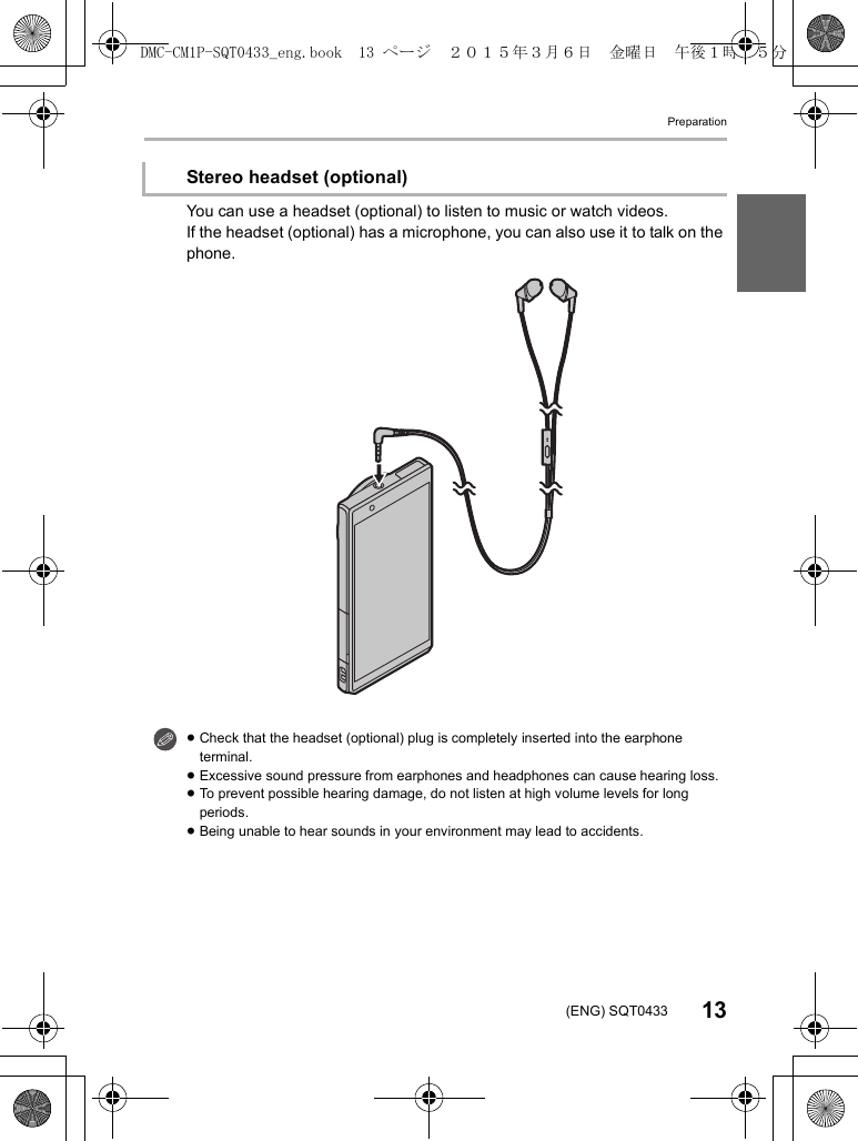 Preparation13(ENG) SQT0433You can use a headset (optional) to listen to music or watch videos.If the headset (optional) has a microphone, you can also use it to talk on the phone.Stereo headset (optional)≥Check that the headset (optional) plug is completely inserted into the earphone terminal.≥Excessive sound pressure from earphones and headphones can cause hearing loss.≥To prevent possible hearing damage, do not listen at high volume levels for long periods.≥Being unable to hear sounds in your environment may lead to accidents.DMC-CM1P-SQT0433_eng.book  13 ページ  ２０１５年３月６日　金曜日　午後１時３５分