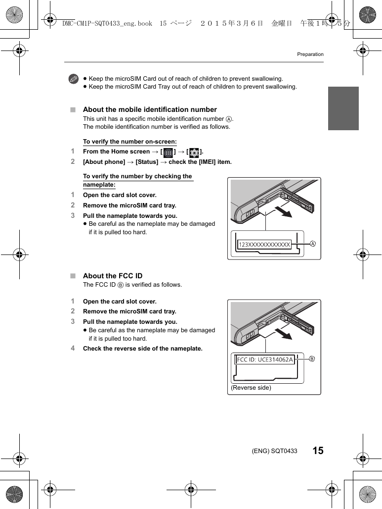 Preparation15(ENG) SQT0433∫About the mobile identification numberThis unit has a specific mobile identification number A.The mobile identification number is verified as follows.To verify the number on-screen:1From the Home screen &gt; [ ] &gt; [ ].2[About phone] &gt; [Status] &gt; check the [IMEI] item.To verify the number by checking the nameplate:1Open the card slot cover.2Remove the microSIM card tray.3Pull the nameplate towards you.≥Be careful as the nameplate may be damaged if it is pulled too hard.∫About the FCC IDThe FCC ID B is verified as follows.1Open the card slot cover.2Remove the microSIM card tray.3Pull the nameplate towards you.≥Be careful as the nameplate may be damaged if it is pulled too hard.4Check the reverse side of the nameplate.≥Keep the microSIM Card out of reach of children to prevent swallowing.≥Keep the microSIM Card Tray out of reach of children to prevent swallowing.(Reverse side)DMC-CM1P-SQT0433_eng.book  15 ページ  ２０１５年３月６日　金曜日　午後１時３５分