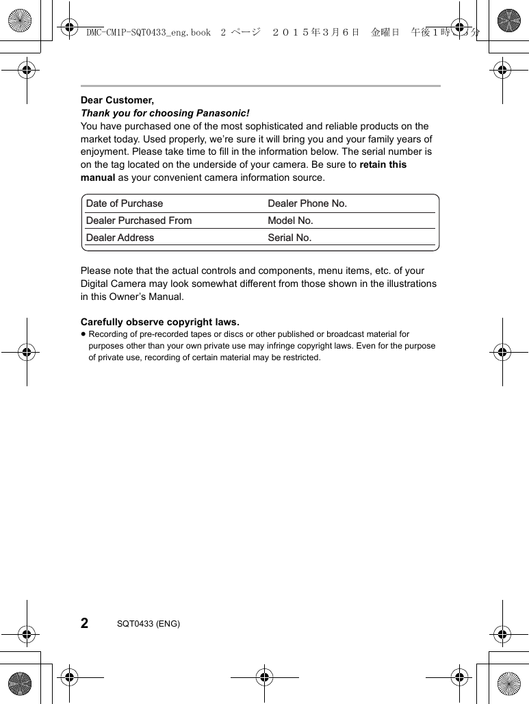2SQT0433 (ENG)Dear Customer,Thank you for choosing Panasonic!You have purchased one of the most sophisticated and reliable products on the market today. Used properly, we’re sure it will bring you and your family years of enjoyment. Please take time to fill in the information below. The serial number is on the tag located on the underside of your camera. Be sure to retain this manual as your convenient camera information source.Please note that the actual controls and components, menu items, etc. of your Digital Camera may look somewhat different from those shown in the illustrations in this Owner’s Manual.Carefully observe copyright laws.≥Recording of pre-recorded tapes or discs or other published or broadcast material for purposes other than your own private use may infringe copyright laws. Even for the purpose of private use, recording of certain material may be restricted.Date of PurchaseDealer Purchased FromDealer AddressDealer Phone No.Model No.Serial No.DMC-CM1P-SQT0433_eng.book  2 ページ  ２０１５年３月６日　金曜日　午後１時３５分