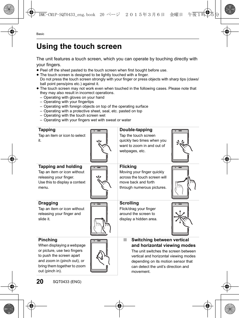 Basic20 SQT0433 (ENG)Using the touch screenThe unit features a touch screen, which you can operate by touching directly with your fingers.≥Peel off the sheet pasted to the touch screen when first bought before use.≥The touch screen is designed to be lightly touched with a finger.Do not press the touch screen strongly with your finger or press objects with sharp tips (claws/ball point pens/pins etc.) against it.≥The touch screen may not work even when touched in the following cases. Please note that they may also result in incorrect operations.– Operating with gloves on your hand– Operating with your fingertips– Operating with foreign objects on top of the operating surface– Operating with a protective sheet, seal, etc. pasted on top– Operating with the touch screen wet– Operating with your fingers wet with sweat or waterTappingTap an item or icon to select it.Double-tappingTap the touch screen quickly two times when you want to zoom in and out of webpages, etc.Tapping and holdingTap an item or icon without releasing your finger.Use this to display a context menu.FlickingMoving your finger quickly across the touch screen will move back and forth through numerous pictures.DraggingTap an item or icon without releasing your finger and slide it.ScrollingFlick/drag your finger around the screen to display a hidden area.PinchingWhen displaying a webpage or picture, use two fingers to push the screen apart and zoom in (pinch out), or bring them together to zoom out (pinch in).∫Switching between vertical and horizontal viewing modesThe unit switches the screen between vertical and horizontal viewing modes depending on its motion sensor that can detect the unit’s direction and movement.DMC-CM1P-SQT0433_eng.book  20 ページ  ２０１５年３月６日　金曜日　午後１時３５分