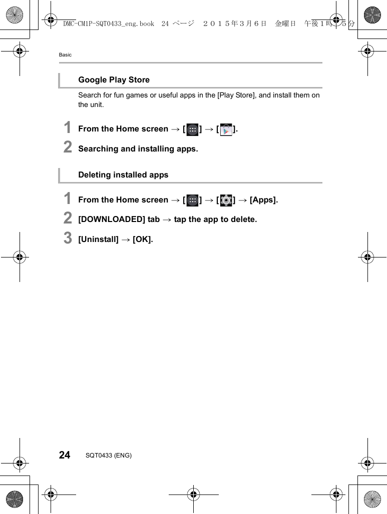 Basic24 SQT0433 (ENG)Search for fun games or useful apps in the [Play Store], and install them on the unit.1From the Home screen &gt; [ ] &gt; [ ].2Searching and installing apps.1From the Home screen &gt; [ ] &gt; [ ] &gt; [Apps].2[DOWNLOADED] tab &gt; tap the app to delete.3[Uninstall] &gt; [OK].Google Play StoreDeleting installed appsDMC-CM1P-SQT0433_eng.book  24 ページ  ２０１５年３月６日　金曜日　午後１時３５分