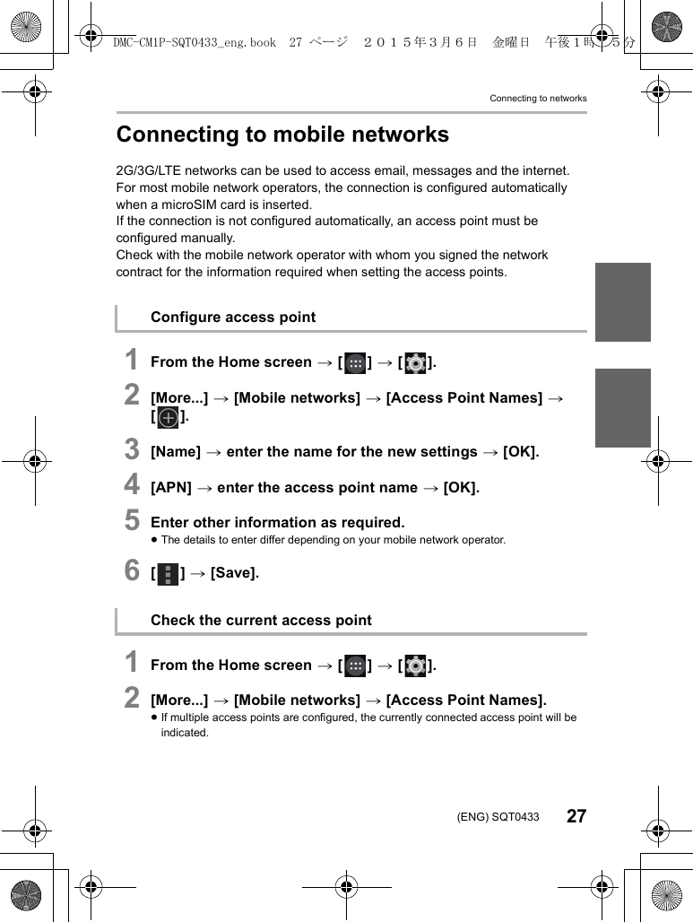 Connecting to networks27(ENG) SQT0433Connecting to mobile networks2G/3G/LTE networks can be used to access email, messages and the internet.For most mobile network operators, the connection is configured automatically when a microSIM card is inserted.If the connection is not configured automatically, an access point must be configured manually.Check with the mobile network operator with whom you signed the network contract for the information required when setting the access points.1From the Home screen &gt; [ ] &gt; [ ].2[More...] &gt; [Mobile networks] &gt; [Access Point Names] &gt; [].3[Name] &gt; enter the name for the new settings &gt; [OK].4[APN] &gt; enter the access point name &gt; [OK].5Enter other information as required.≥The details to enter differ depending on your mobile network operator.6[] &gt; [Save].1From the Home screen &gt; [ ] &gt; [ ].2[More...] &gt; [Mobile networks] &gt; [Access Point Names].≥If multiple access points are configured, the currently connected access point will be indicated.Configure access pointCheck the current access pointDMC-CM1P-SQT0433_eng.book  27 ページ  ２０１５年３月６日　金曜日　午後１時３５分