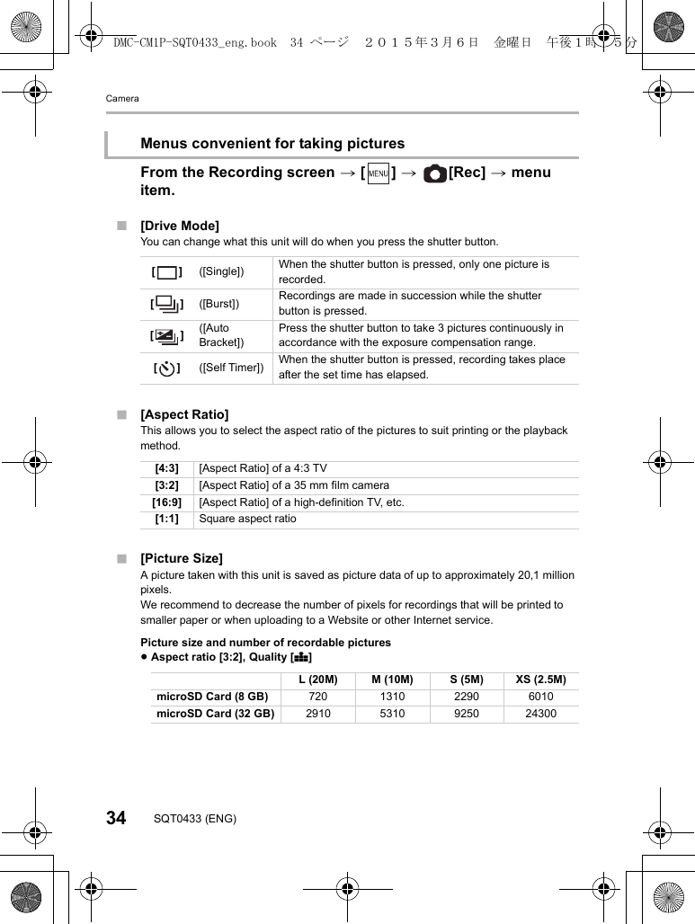 Camera34 SQT0433 (ENG)From the Recording screen &gt; [ ] &gt; [Rec] &gt; menu item.∫[Drive Mode]You can change what this unit will do when you press the shutter button.∫[Aspect Ratio]This allows you to select the aspect ratio of the pictures to suit printing or the playback method.∫[Picture Size]A picture taken with this unit is saved as picture data of up to approximately 20,1 million pixels.We recommend to decrease the number of pixels for recordings that will be printed to smaller paper or when uploading to a Website or other Internet service.Picture size and number of recordable pictures≥Aspect ratio [3:2], Quality [A]Menus convenient for taking pictures[]([Single]) When the shutter button is pressed, only one picture is recorded.[]([Burst]) Recordings are made in succession while the shutter button is pressed.[]([Auto Bracket])Press the shutter button to take 3 pictures continuously in accordance with the exposure compensation range.[]([Self Timer]) When the shutter button is pressed, recording takes place after the set time has elapsed.[4:3] [Aspect Ratio] of a 4:3 TV[3:2] [Aspect Ratio] of a 35 mm film camera[16:9] [Aspect Ratio] of a high-definition TV, etc.[1:1] Square aspect ratioL (20M) M (10M) S (5M) XS (2.5M)microSD Card (8 GB) 720 1310 2290 6010microSD Card (32 GB) 2910 5310 9250 24300DMC-CM1P-SQT0433_eng.book  34 ページ  ２０１５年３月６日　金曜日　午後１時３５分