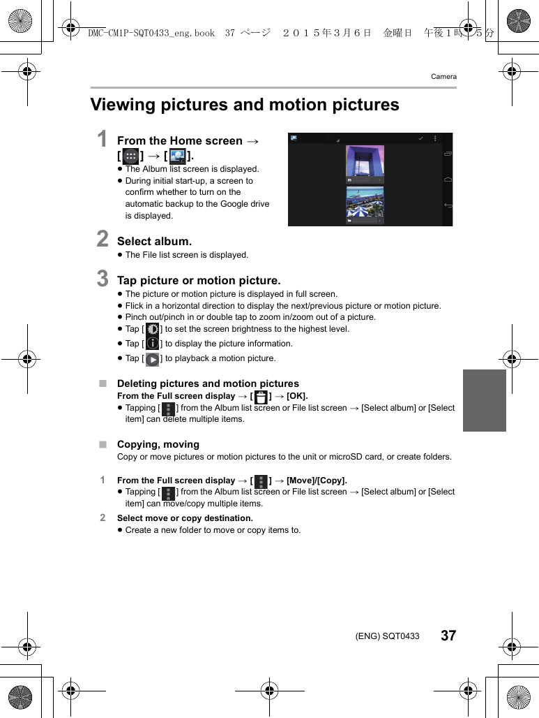Camera37(ENG) SQT0433Viewing pictures and motion pictures1From the Home screen &gt; [] &gt; [ ].≥The Album list screen is displayed.≥During initial start-up, a screen to confirm whether to turn on the automatic backup to the Google drive is displayed.2Select album.≥The File list screen is displayed.3Tap picture or motion picture.≥The picture or motion picture is displayed in full screen.≥Flick in a horizontal direction to display the next/previous picture or motion picture.≥Pinch out/pinch in or double tap to zoom in/zoom out of a picture.≥Tap [ ] to set the screen brightness to the highest level.≥Tap [ ] to display the picture information.≥Tap [ ] to playback a motion picture.∫Deleting pictures and motion picturesFrom the Full screen display &gt; [ ] &gt; [OK].≥Tapping [ ] from the Album list screen or File list screen &gt; [Select album] or [Select item] can delete multiple items.∫Copying, movingCopy or move pictures or motion pictures to the unit or microSD card, or create folders.1From the Full screen display &gt; [ ] &gt; [Move]/[Copy].≥Tapping [ ] from the Album list screen or File list screen &gt; [Select album] or [Select item] can move/copy multiple items.2Select move or copy destination.≥Create a new folder to move or copy items to.DMC-CM1P-SQT0433_eng.book  37 ページ  ２０１５年３月６日　金曜日　午後１時３５分