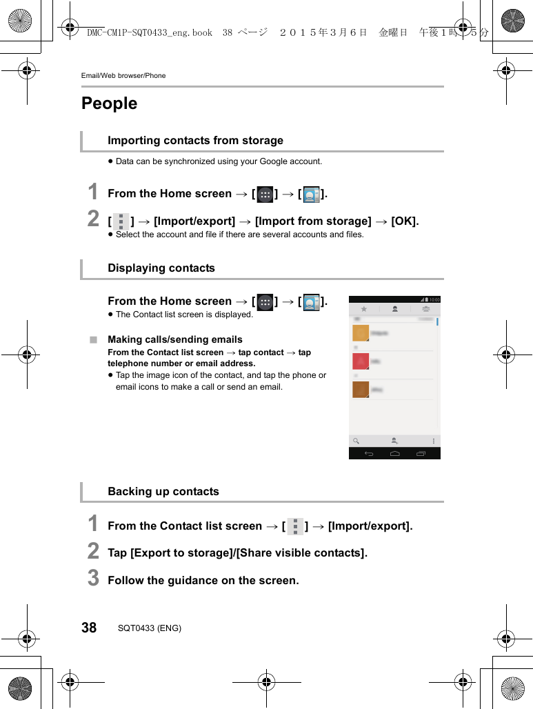 Email/Web browser/Phone38 SQT0433 (ENG)People≥Data can be synchronized using your Google account.1From the Home screen &gt; [ ] &gt; [ ].2[] &gt; [Import/export] &gt; [Import from storage] &gt; [OK].≥Select the account and file if there are several accounts and files.From the Home screen &gt; [ ] &gt; [ ].≥The Contact list screen is displayed.∫Making calls/sending emailsFrom the Contact list screen &gt; tap contact &gt; tap telephone number or email address.≥Tap the image icon of the contact, and tap the phone or email icons to make a call or send an email.1From the Contact list screen &gt; [ ] &gt; [Import/export].2Tap [Export to storage]/[Share visible contacts].3Follow the guidance on the screen.Importing contacts from storageDisplaying contactsBacking up contactsDMC-CM1P-SQT0433_eng.book  38 ページ  ２０１５年３月６日　金曜日　午後１時３５分