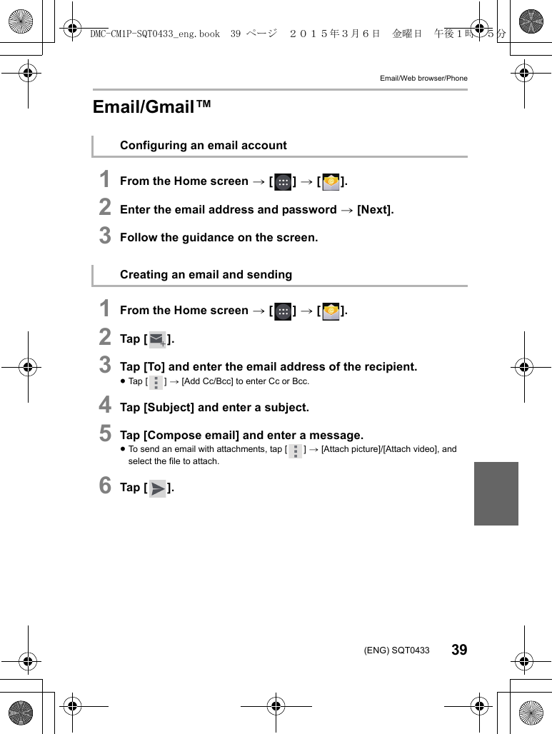 Email/Web browser/Phone39(ENG) SQT0433Email/Gmail™1From the Home screen &gt; [ ] &gt; [ ].2Enter the email address and password &gt; [Next].3Follow the guidance on the screen.1From the Home screen &gt; [ ] &gt; [ ].2Tap [ ].3Tap [To] and enter the email address of the recipient.≥Tap [ ] &gt; [Add Cc/Bcc] to enter Cc or Bcc.4Tap [Subject] and enter a subject.5Tap [Compose email] and enter a message.≥To send an email with attachments, tap [ ] &gt; [Attach picture]/[Attach video], and select the file to attach.6Tap [ ].Configuring an email accountCreating an email and sendingDMC-CM1P-SQT0433_eng.book  39 ページ  ２０１５年３月６日　金曜日　午後１時３５分