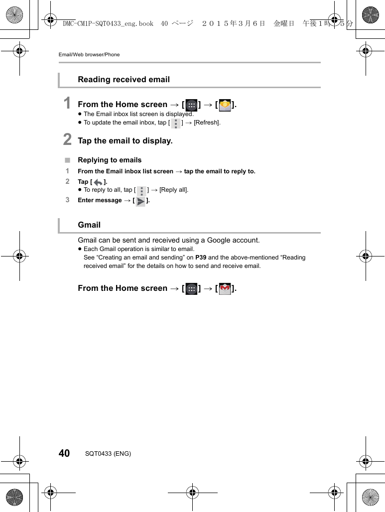 Email/Web browser/Phone40 SQT0433 (ENG)1From the Home screen &gt; [ ] &gt; [ ].≥The Email inbox list screen is displayed.≥To update the email inbox, tap [ ] &gt; [Refresh].2Tap the email to display.∫Replying to emails1From the Email inbox list screen &gt; tap the email to reply to.2Tap  [ ].≥To reply to all, tap [ ] &gt; [Reply all].3Enter message &gt; [ ].Gmail can be sent and received using a Google account.≥Each Gmail operation is similar to email.See “Creating an email and sending” on P39 and the above-mentioned “Reading received email” for the details on how to send and receive email.From the Home screen &gt; [ ] &gt; [ ].Reading received emailGmailDMC-CM1P-SQT0433_eng.book  40 ページ  ２０１５年３月６日　金曜日　午後１時３５分