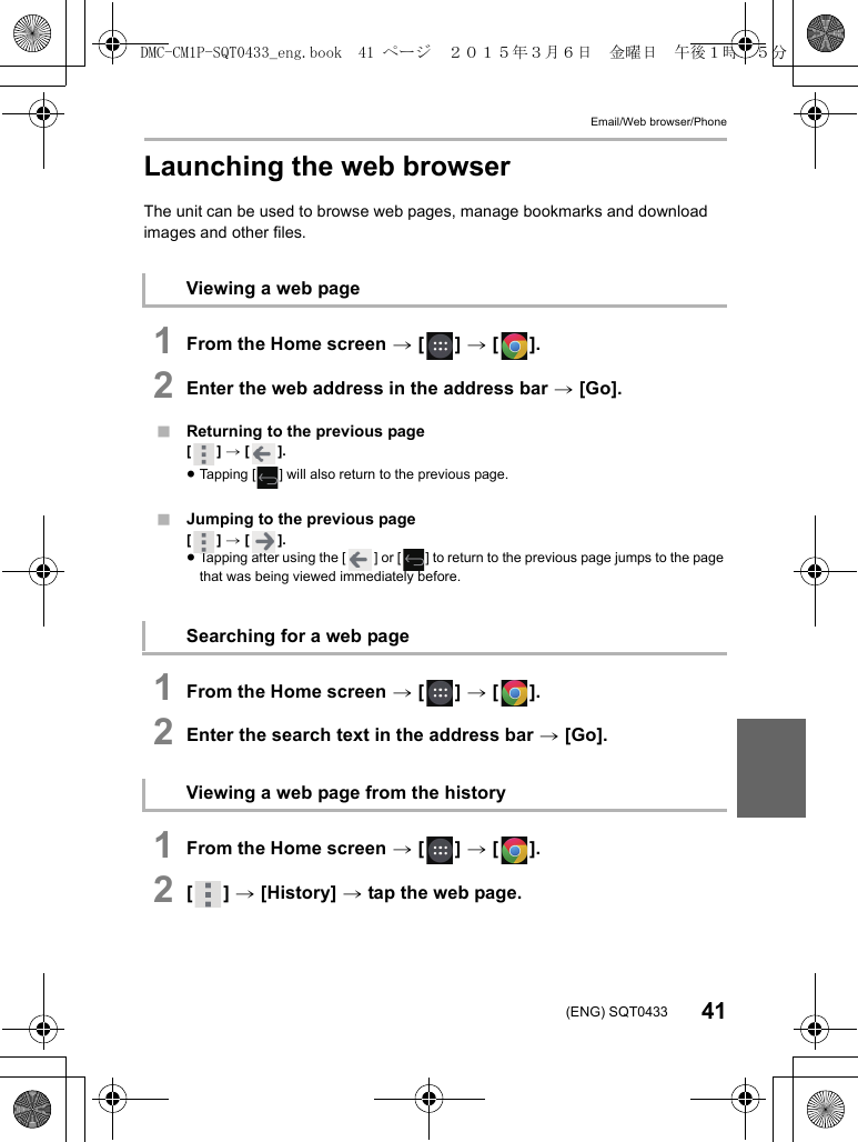 Email/Web browser/Phone41(ENG) SQT0433Launching the web browserThe unit can be used to browse web pages, manage bookmarks and download images and other files.1From the Home screen &gt; [ ] &gt; [ ].2Enter the web address in the address bar &gt; [Go].∫Returning to the previous page[] &gt; [ ].≥Tapping [ ] will also return to the previous page.∫Jumping to the previous page[] &gt; [ ].≥Tapping after using the [ ] or [ ] to return to the previous page jumps to the page that was being viewed immediately before.1From the Home screen &gt; [ ] &gt; [ ].2Enter the search text in the address bar &gt; [Go].1From the Home screen &gt; [ ] &gt; [ ].2[] &gt; [History] &gt; tap the web page.Viewing a web pageSearching for a web pageViewing a web page from the historyDMC-CM1P-SQT0433_eng.book  41 ページ  ２０１５年３月６日　金曜日　午後１時３５分