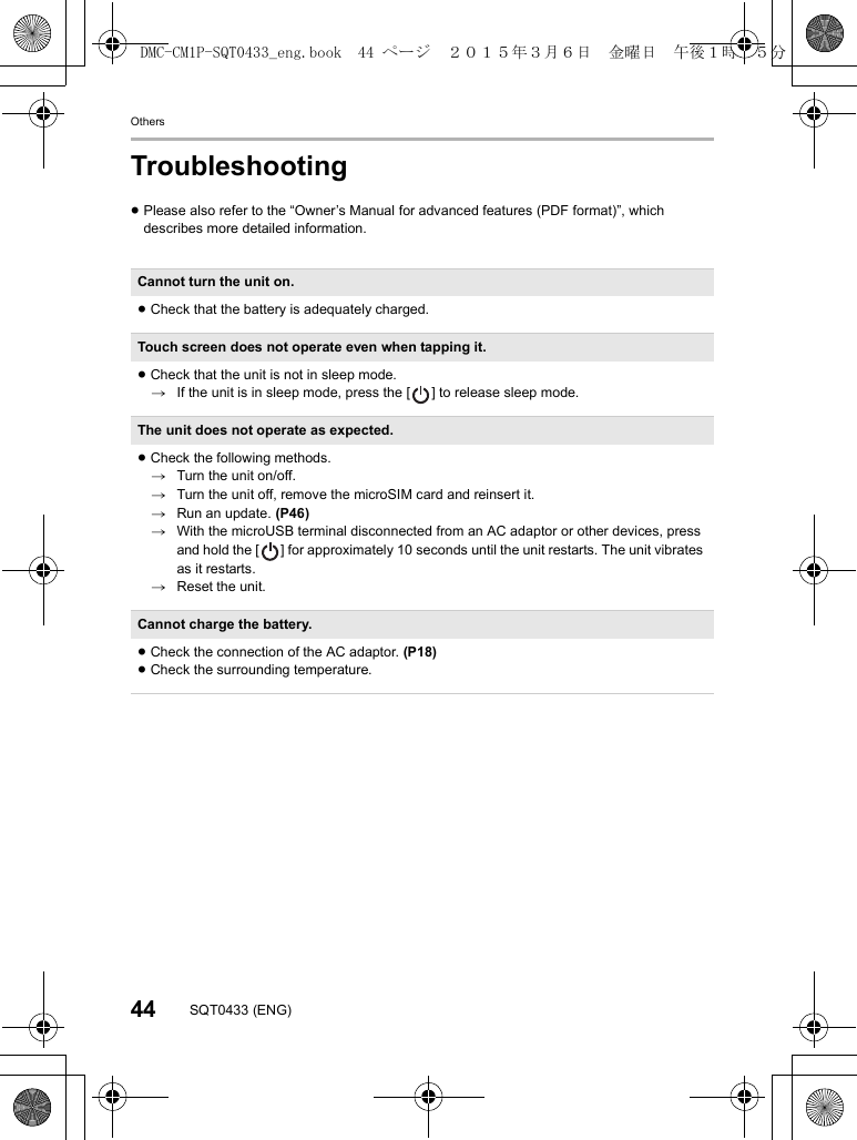 Others44 SQT0433 (ENG)Troubleshooting≥Please also refer to the “Owner’s Manual for advanced features (PDF format)”, which describes more detailed information.Cannot turn the unit on.≥Check that the battery is adequately charged.Touch screen does not operate even when tapping it.≥Check that the unit is not in sleep mode.&gt;If the unit is in sleep mode, press the [ ] to release sleep mode.The unit does not operate as expected.≥Check the following methods.&gt;Turn the unit on/off.&gt;Turn the unit off, remove the microSIM card and reinsert it.&gt;Run an update. (P46)&gt;With the microUSB terminal disconnected from an AC adaptor or other devices, press and hold the [ ] for approximately 10 seconds until the unit restarts. The unit vibrates as it restarts.&gt;Reset the unit.Cannot charge the battery.≥Check the connection of the AC adaptor. (P18)≥Check the surrounding temperature.DMC-CM1P-SQT0433_eng.book  44 ページ  ２０１５年３月６日　金曜日　午後１時３５分