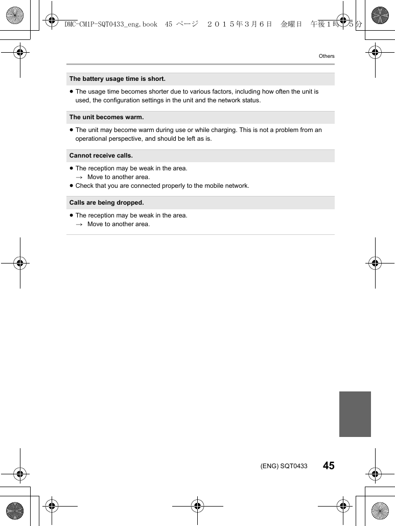 Others45(ENG) SQT0433The battery usage time is short.≥The usage time becomes shorter due to various factors, including how often the unit is used, the configuration settings in the unit and the network status.The unit becomes warm.≥The unit may become warm during use or while charging. This is not a problem from an operational perspective, and should be left as is.Cannot receive calls.≥The reception may be weak in the area.&gt;Move to another area.≥Check that you are connected properly to the mobile network.Calls are being dropped.≥The reception may be weak in the area.&gt;Move to another area.DMC-CM1P-SQT0433_eng.book  45 ページ  ２０１５年３月６日　金曜日　午後１時３５分