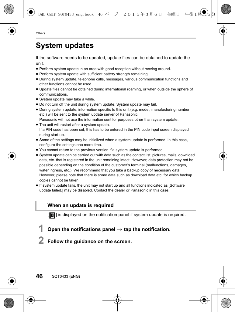 Others46 SQT0433 (ENG)System updatesIf the software needs to be updated, update files can be obtained to update the unit.≥Perform system update in an area with good reception without moving around.≥Perform system update with sufficient battery strength remaining.≥During system update, telephone calls, messages, various communication functions and other functions cannot be used.≥Update files cannot be obtained during international roaming, or when outside the sphere of communications.≥System update may take a while.≥Do not turn off the unit during system update. System update may fail.≥During system update, information specific to this unit (e.g. model, manufacturing number etc.) will be sent to the system update server of Panasonic.Panasonic will not use the information sent for purposes other than system update.≥The unit will restart after a system update.If a PIN code has been set, this has to be entered in the PIN code input screen displayed during start-up.≥Some of the settings may be initialized when a system update is performed. In this case, configure the settings one more time.≥You cannot return to the previous version if a system update is performed.≥System update can be carried out with data such as the contact list, pictures, mails, download data, etc. that is registered in the unit remaining intact. However, data protection may not be possible depending on the condition of the customer’s terminal (malfunctions, damages, water ingress, etc.). We recommend that you take a backup copy of necessary data.However, please note that there is some data such as download data etc. for which backup copies cannot be taken.≥If system update fails, the unit may not start up and all functions indicated as [Software update failed.] may be disabled. Contact the dealer or Panasonic in this case.[ ] is displayed on the notification panel if system update is required.1Open the notifications panel &gt; tap the notification.2Follow the guidance on the screen.When an update is requiredDMC-CM1P-SQT0433_eng.book  46 ページ  ２０１５年３月６日　金曜日　午後１時３５分