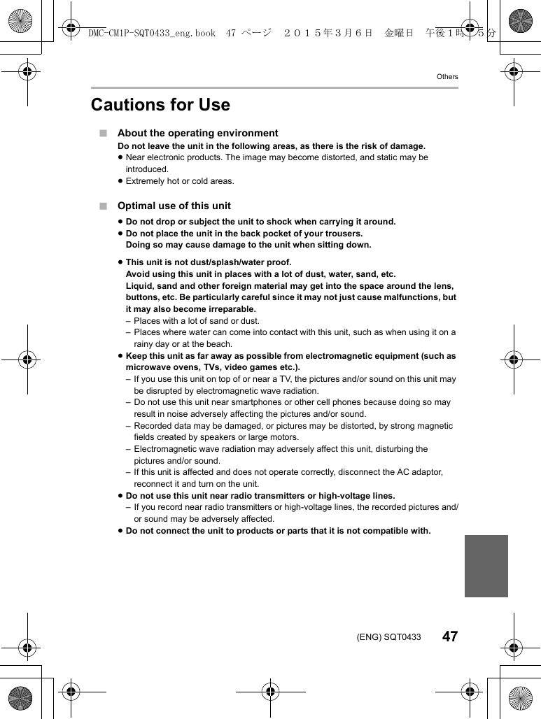 Others47(ENG) SQT0433Cautions for Use∫About the operating environmentDo not leave the unit in the following areas, as there is the risk of damage.≥Near electronic products. The image may become distorted, and static may be introduced.≥Extremely hot or cold areas.∫Optimal use of this unit≥Do not drop or subject the unit to shock when carrying it around.≥Do not place the unit in the back pocket of your trousers.Doing so may cause damage to the unit when sitting down.≥This unit is not dust/splash/water proof.Avoid using this unit in places with a lot of dust, water, sand, etc.Liquid, sand and other foreign material may get into the space around the lens, buttons, etc. Be particularly careful since it may not just cause malfunctions, but it may also become irreparable.– Places with a lot of sand or dust.– Places where water can come into contact with this unit, such as when using it on a rainy day or at the beach.≥Keep this unit as far away as possible from electromagnetic equipment (such as microwave ovens, TVs, video games etc.).– If you use this unit on top of or near a TV, the pictures and/or sound on this unit may be disrupted by electromagnetic wave radiation.– Do not use this unit near smartphones or other cell phones because doing so may result in noise adversely affecting the pictures and/or sound.– Recorded data may be damaged, or pictures may be distorted, by strong magnetic fields created by speakers or large motors.– Electromagnetic wave radiation may adversely affect this unit, disturbing the pictures and/or sound.– If this unit is affected and does not operate correctly, disconnect the AC adaptor, reconnect it and turn on the unit.≥Do not use this unit near radio transmitters or high-voltage lines.– If you record near radio transmitters or high-voltage lines, the recorded pictures and/or sound may be adversely affected.≥Do not connect the unit to products or parts that it is not compatible with.DMC-CM1P-SQT0433_eng.book  47 ページ  ２０１５年３月６日　金曜日　午後１時３５分