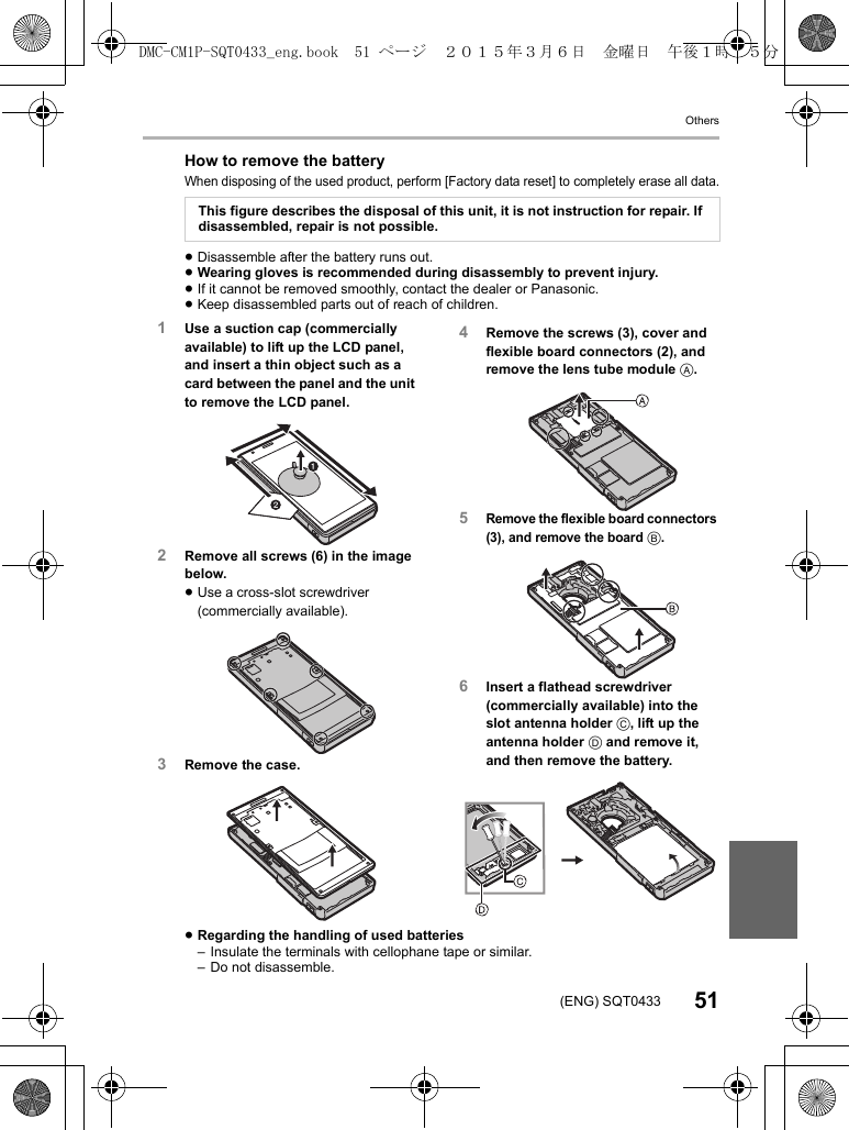 Others51(ENG) SQT0433How to remove the batteryWhen disposing of the used product, perform [Factory data reset] to completely erase all data.≥Disassemble after the battery runs out.≥Wearing gloves is recommended during disassembly to prevent injury.≥If it cannot be removed smoothly, contact the dealer or Panasonic.≥Keep disassembled parts out of reach of children.≥Regarding the handling of used batteries– Insulate the terminals with cellophane tape or similar.– Do not disassemble.This figure describes the disposal of this unit, it is not instruction for repair. If disassembled, repair is not possible.1Use a suction cap (commercially available) to lift up the LCD panel, and insert a thin object such as a card between the panel and the unit to remove the LCD panel.2Remove all screws (6) in the image below.≥Use a cross-slot screwdriver (commercially available).3Remove the case.4Remove the screws (3), cover and flexible board connectors (2), and remove the lens tube module A.5Remove the flexible board connectors (3), and remove the board B.6Insert a flathead screwdriver (commercially available) into the slot antenna holder C, lift up the antenna holder D and remove it, and then remove the battery.DMC-CM1P-SQT0433_eng.book  51 ページ  ２０１５年３月６日　金曜日　午後１時３５分