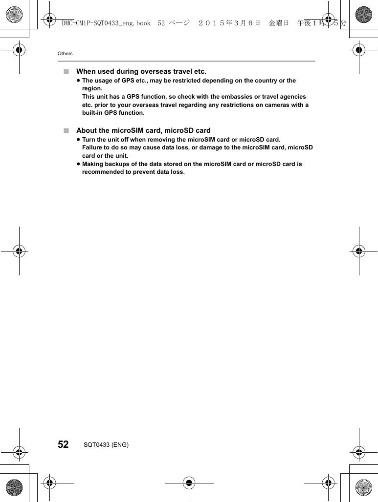 Others52 SQT0433 (ENG)∫When used during overseas travel etc.≥The usage of GPS etc., may be restricted depending on the country or the region.This unit has a GPS function, so check with the embassies or travel agencies etc. prior to your overseas travel regarding any restrictions on cameras with a built-in GPS function.∫About the microSIM card, microSD card≥Turn the unit off when removing the microSIM card or microSD card.Failure to do so may cause data loss, or damage to the microSIM card, microSD card or the unit.≥Making backups of the data stored on the microSIM card or microSD card is recommended to prevent data loss.DMC-CM1P-SQT0433_eng.book  52 ページ  ２０１５年３月６日　金曜日　午後１時３５分