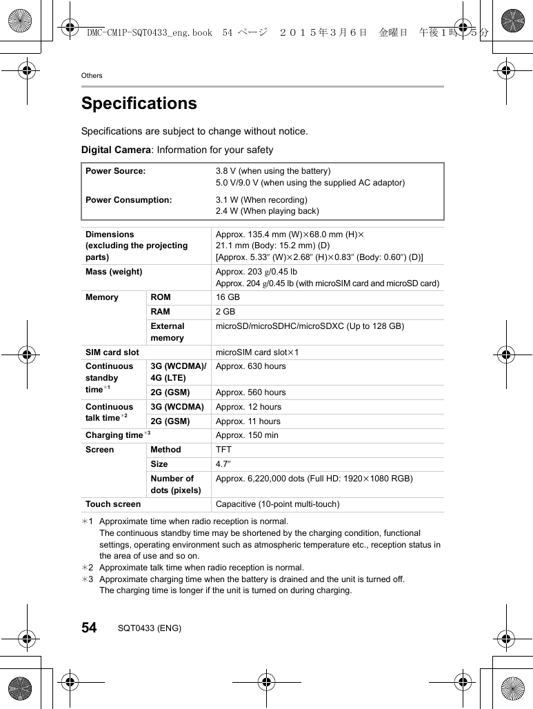 Others54 SQT0433 (ENG)SpecificationsSpecifications are subject to change without notice.Digital Camera: Information for your safety¢1 Approximate time when radio reception is normal.The continuous standby time may be shortened by the charging condition, functional settings, operating environment such as atmospheric temperature etc., reception status in the area of use and so on.¢2 Approximate talk time when radio reception is normal.¢3 Approximate charging time when the battery is drained and the unit is turned off.The charging time is longer if the unit is turned on during charging.Power Source: 3.8 V (when using the battery)5.0 V/9.0 V (when using the supplied AC adaptor)Power Consumption: 3.1 W (When recording)2.4 W (When playing back)Dimensions(excluding the projecting parts)Approx. 135.4 mm (W)k68.0 mm (H)k21.1 mm (Body: 15.2 mm) (D)[Approx. 5.33q (W)k2.68q (H)k0.83q (Body: 0.60q) (D)]Mass (weight) Approx. 203 g/0.45 lbApprox. 204g/0.45 lb (with microSIM card and microSD card)Memory ROM 16 GBRAM 2GBExternal memorymicroSD/microSDHC/microSDXC (Up to 128 GB)SIM card slot microSIM card slotk1Continuous standby time¢13G (WCDMA)/4G (LTE)Approx. 630 hours2G (GSM) Approx. 560 hoursContinuous talk time¢23G (WCDMA) Approx. 12 hours2G (GSM) Approx. 11 hoursCharging time¢3Approx. 150 minScreen Method TFTSize 4.7qNumber of dots (pixels)Approx. 6,220,000 dots (Full HD: 1920k1080 RGB)Touch screen Capacitive (10-point multi-touch)DMC-CM1P-SQT0433_eng.book  54 ページ  ２０１５年３月６日　金曜日　午後１時３５分