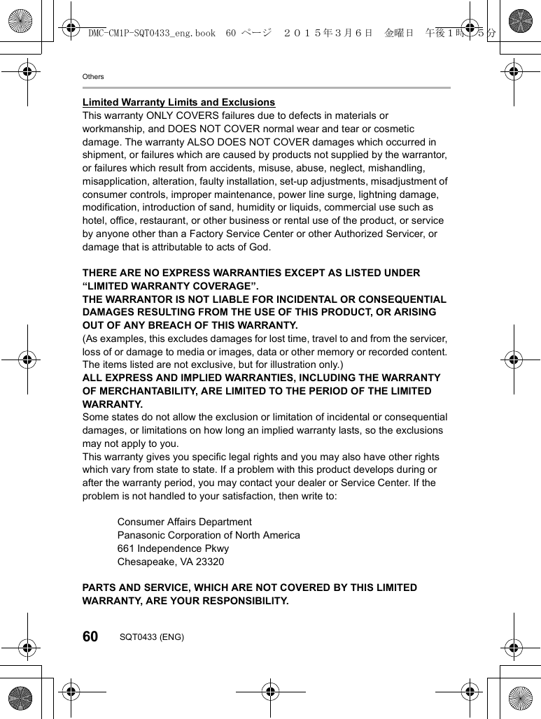 Others60 SQT0433 (ENG)Limited Warranty Limits and ExclusionsThis warranty ONLY COVERS failures due to defects in materials or workmanship, and DOES NOT COVER normal wear and tear or cosmetic damage. The warranty ALSO DOES NOT COVER damages which occurred in shipment, or failures which are caused by products not supplied by the warrantor, or failures which result from accidents, misuse, abuse, neglect, mishandling, misapplication, alteration, faulty installation, set-up adjustments, misadjustment of consumer controls, improper maintenance, power line surge, lightning damage, modification, introduction of sand, humidity or liquids, commercial use such as hotel, office, restaurant, or other business or rental use of the product, or service by anyone other than a Factory Service Center or other Authorized Servicer, or damage that is attributable to acts of God.THERE ARE NO EXPRESS WARRANTIES EXCEPT AS LISTED UNDER “LIMITED WARRANTY COVERAGE”.THE WARRANTOR IS NOT LIABLE FOR INCIDENTAL OR CONSEQUENTIAL DAMAGES RESULTING FROM THE USE OF THIS PRODUCT, OR ARISING OUT OF ANY BREACH OF THIS WARRANTY. (As examples, this excludes damages for lost time, travel to and from the servicer, loss of or damage to media or images, data or other memory or recorded content. The items listed are not exclusive, but for illustration only.)ALL EXPRESS AND IMPLIED WARRANTIES, INCLUDING THE WARRANTY OF MERCHANTABILITY, ARE LIMITED TO THE PERIOD OF THE LIMITED WARRANTY.Some states do not allow the exclusion or limitation of incidental or consequential damages, or limitations on how long an implied warranty lasts, so the exclusions may not apply to you.This warranty gives you specific legal rights and you may also have other rights which vary from state to state. If a problem with this product develops during or after the warranty period, you may contact your dealer or Service Center. If the problem is not handled to your satisfaction, then write to:Consumer Affairs DepartmentPanasonic Corporation of North America661 Independence Pkwy Chesapeake, VA 23320PARTS AND SERVICE, WHICH ARE NOT COVERED BY THIS LIMITED WARRANTY, ARE YOUR RESPONSIBILITY.DMC-CM1P-SQT0433_eng.book  60 ページ  ２０１５年３月６日　金曜日　午後１時３５分