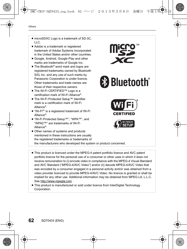 Others62 SQT0433 (ENG)≥microSDXC Logo is a trademark of SD-3C, LLC.≥Adobe is a trademark or registered trademark of Adobe Systems Incorporated in the United States and/or other countries.≥Google, Android, Google Play and other marks are trademarks of Google Inc.≥The Bluetooth® word mark and logos are registered trademarks owned by Bluetooth SIG, Inc. and any use of such marks by Panasonic Corporation is under licence. Other trademarks and trade names are those of their respective owners.≥The Wi-Fi CERTIFIED™ Logo is a certification mark of Wi-Fi Alliance®.≥The Wi-Fi Protected Setup™ Identifier mark is a certification mark of Wi-Fi Alliance®.≥“Wi-Fi®” is a registered trademark of Wi-Fi Alliance®.≥“Wi-Fi Protected Setup™”, “WPA™”, and “WPA2™” are trademarks of Wi-Fi Alliance®.≥Other names of systems and products mentioned in these instructions are usually the registered trademarks or trademarks of the manufacturers who developed the system or product concerned.≥This product is licenced under the MPEG-4 patent portfolio licence and AVC patent portfolio licence for the personal use of a consumer or other uses in which it does not receive remuneration to (i) encode video in compliance with the MPEG-4 Visual Standard and AVC Standard (“MPEG-4/AVC Video”) and/or (ii) decode MPEG-4/AVC Video that was encoded by a consumer engaged in a personal activity and/or was obtained from a video provider licenced to provide MPEG-4/AVC Video. No licence is granted or shall be implied for any other use. Additional information may be obtained from MPEG LA, L.L.C. See http://www.mpegla.com .≥This product is manufactured or sold under licence from InterDigital Technology Corporation.DMC-CM1P-SQT0433_eng.book  62 ページ  ２０１５年３月６日　金曜日　午後１時３５分