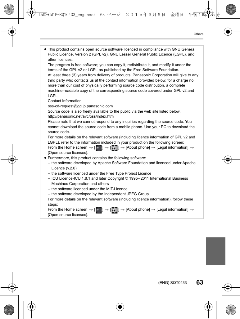 Others63(ENG) SQT0433≥This product contains open source software licenced in compliance with GNU General Public Licence, Version 2 (GPL v2), GNU Lesser General Public Licence (LGPL), and other licences.The program is free software; you can copy it, redistribute it, and modify it under the terms of the GPL v2 or LGPL as published by the Free Software Foundation.At least three (3) years from delivery of products, Panasonic Corporation will give to any third party who contacts us at the contact information provided below, for a charge no more than our cost of physically performing source code distribution, a complete machine-readable copy of the corresponding source code covered under GPL v2 and LGPL.Contact Informationoss-cd-request@gg.jp.panasonic.comSource code is also freely available to the public via the web site listed below.http://panasonic.net/avc/oss/index.htmlPlease note that we cannot respond to any inquiries regarding the source code. You cannot download the source code from a mobile phone. Use your PC to download the source code.For more details on the relevant software (including licence information of GPL v2 and LGPL), refer to the information included in your product on the following screen:From the Home screen &gt; [ ] &gt; [ ] &gt; [About phone] &gt; [Legal information] &gt; [Open source licenses].≥Furthermore, this product contains the following software:– the software developed by Apache Software Foundation and licenced under Apache Licence (v.2.0)– the software licenced under the Free Type Project Licence– ICU Licence-ICU 1.8.1 and later Copyright © 1995–2011 International Business Machines Corporation and others– the software licenced under the MIT-Licence– the software developed by the Independent JPEG GroupFor more details on the relevant software (including licence information), follow these steps:From the Home screen &gt; [ ] &gt; [ ] &gt; [About phone] &gt; [Legal information] &gt; [Open source licenses].DMC-CM1P-SQT0433_eng.book  63 ページ  ２０１５年３月６日　金曜日　午後１時３５分