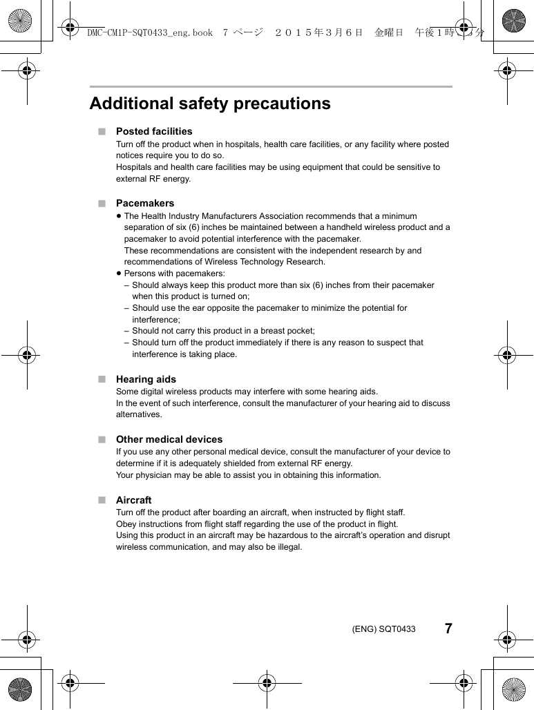 7(ENG) SQT0433Additional safety precautions∫Posted facilitiesTurn off the product when in hospitals, health care facilities, or any facility where posted notices require you to do so.Hospitals and health care facilities may be using equipment that could be sensitive to external RF energy.∫Pacemakers≥The Health Industry Manufacturers Association recommends that a minimum separation of six (6) inches be maintained between a handheld wireless product and a pacemaker to avoid potential interference with the pacemaker.These recommendations are consistent with the independent research by and recommendations of Wireless Technology Research.≥Persons with pacemakers:– Should always keep this product more than six (6) inches from their pacemaker when this product is turned on;– Should use the ear opposite the pacemaker to minimize the potential for interference;– Should not carry this product in a breast pocket;– Should turn off the product immediately if there is any reason to suspect that interference is taking place.∫Hearing aidsSome digital wireless products may interfere with some hearing aids.In the event of such interference, consult the manufacturer of your hearing aid to discuss alternatives.∫Other medical devicesIf you use any other personal medical device, consult the manufacturer of your device to determine if it is adequately shielded from external RF energy.Your physician may be able to assist you in obtaining this information.∫AircraftTurn off the product after boarding an aircraft, when instructed by flight staff.Obey instructions from flight staff regarding the use of the product in flight.Using this product in an aircraft may be hazardous to the aircraft’s operation and disrupt wireless communication, and may also be illegal.DMC-CM1P-SQT0433_eng.book  7 ページ  ２０１５年３月６日　金曜日　午後１時３５分