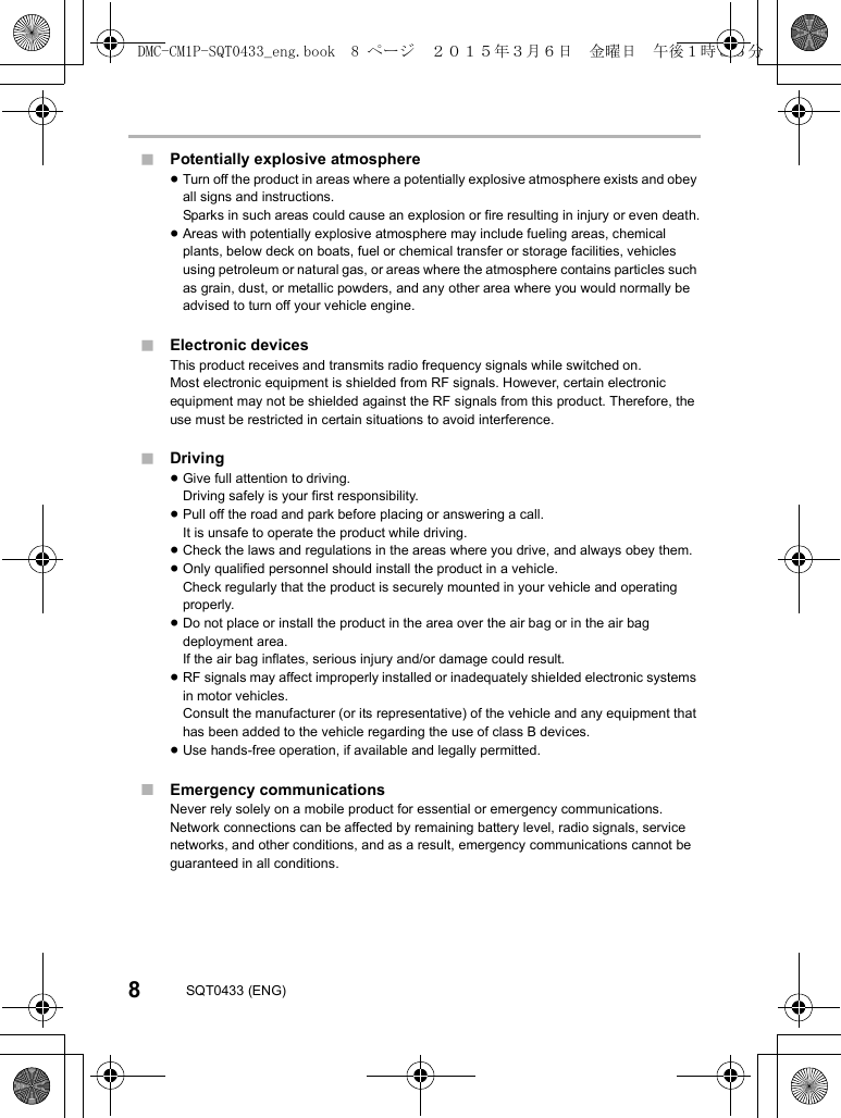 8SQT0433 (ENG)∫Potentially explosive atmosphere≥Turn off the product in areas where a potentially explosive atmosphere exists and obey all signs and instructions.Sparks in such areas could cause an explosion or fire resulting in injury or even death.≥Areas with potentially explosive atmosphere may include fueling areas, chemical plants, below deck on boats, fuel or chemical transfer or storage facilities, vehicles using petroleum or natural gas, or areas where the atmosphere contains particles such as grain, dust, or metallic powders, and any other area where you would normally be advised to turn off your vehicle engine.∫Electronic devicesThis product receives and transmits radio frequency signals while switched on.Most electronic equipment is shielded from RF signals. However, certain electronic equipment may not be shielded against the RF signals from this product. Therefore, the use must be restricted in certain situations to avoid interference.∫Driving≥Give full attention to driving.Driving safely is your first responsibility.≥Pull off the road and park before placing or answering a call.It is unsafe to operate the product while driving.≥Check the laws and regulations in the areas where you drive, and always obey them.≥Only qualified personnel should install the product in a vehicle.Check regularly that the product is securely mounted in your vehicle and operating properly.≥Do not place or install the product in the area over the air bag or in the air bag deployment area.If the air bag inflates, serious injury and/or damage could result.≥RF signals may affect improperly installed or inadequately shielded electronic systems in motor vehicles.Consult the manufacturer (or its representative) of the vehicle and any equipment that has been added to the vehicle regarding the use of class B devices.≥Use hands-free operation, if available and legally permitted.∫Emergency communicationsNever rely solely on a mobile product for essential or emergency communications.Network connections can be affected by remaining battery level, radio signals, service networks, and other conditions, and as a result, emergency communications cannot be guaranteed in all conditions.DMC-CM1P-SQT0433_eng.book  8 ページ  ２０１５年３月６日　金曜日　午後１時３５分