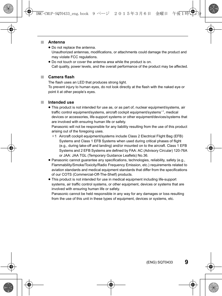 9(ENG) SQT0433∫Antenna≥Do not replace the antenna.Unauthorized antennas, modifications, or attachments could damage the product and may violate FCC regulations.≥Do not touch or cover the antenna area while the product is on.Call quality, power levels, and the overall performance of the product may be affected.∫Camera flashThe flash uses an LED that produces strong light.To prevent injury to human eyes, do not look directly at the flash with the naked eye or point it at other people’s eyes.∫Intended use≥This product is not intended for use as, or as part of, nuclear equipment/systems, air traffic control equipment/systems, aircraft cockpit equipment/systems¢1, medical devices or accessories, life-support systems or other equipment/devices/systems that are involved with ensuring human life or safety.Panasonic will not be responsible for any liability resulting from the use of this product arising out of the foregoing uses.¢1 Aircraft cockpit equipment/systems include Class 2 Electrical Flight Bag (EFB) Systems and Class 1 EFB Systems when used during critical phases of flight (e.g., during take-off and landing) and/or mounted on to the aircraft. Class 1 EFB Systems and 2 EFB Systems are defined by FAA: AC (Advisory Circular) 120-76A or JAA: JAA TGL (Temporary Guidance Leaflets) No.36.≥Panasonic cannot guarantee any specifications, technologies, reliability, safety (e.g., Flammability/Smoke/Toxicity/Radio Frequency Emission, etc.) requirements related to aviation standards and medical equipment standards that differ from the specifications of our COTS (Commercial-Off-The-Shelf) products.≥This product is not intended for use in medical equipment including life-support systems, air traffic control systems, or other equipment, devices or systems that are involved with ensuring human life or safety.Panasonic cannot be held responsible in any way for any damages or loss resulting from the use of this unit in these types of equipment, devices or systems, etc.DMC-CM1P-SQT0433_eng.book  9 ページ  ２０１５年３月６日　金曜日　午後１時３５分