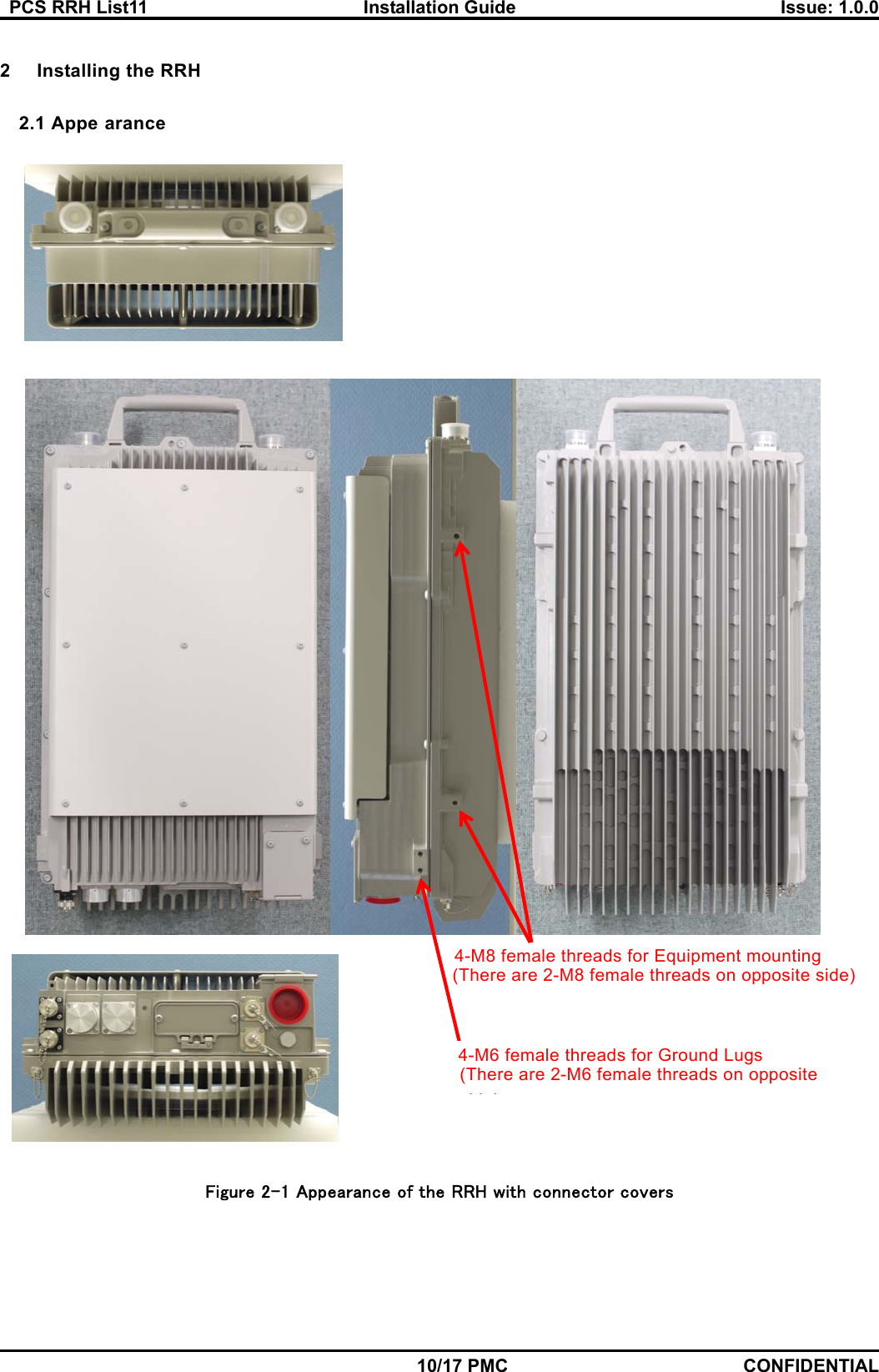   PCS RRH List11  Installation Guide  Issue: 1.0.0    10/17 PMC CONFIDENTIAL  2  Installing the RRH  2.1 Appe arance       Figure 2-1 Appearance of the RRH with connector covers (There are 2-M8 female threads on opposite side) 4-M8 female threads for Equipment mounting 4-M6 female threads for Ground Lugs (There are 2-M6 female threads on opposite id )