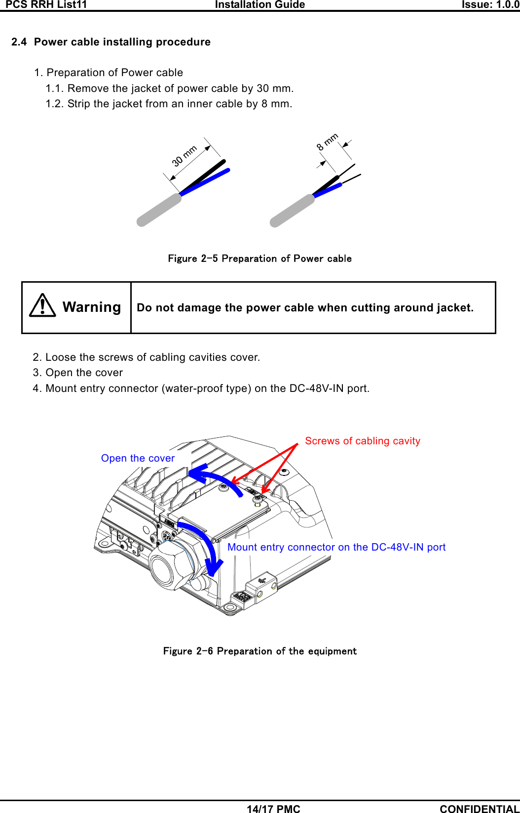   PCS RRH List11  Installation Guide  Issue: 1.0.0    14/17 PMC CONFIDENTIAL  2.4  Power cable installing procedure  1. Preparation of Power cable 1.1. Remove the jacket of power cable by 30 mm. 1.2. Strip the jacket from an inner cable by 8 mm.    Figure 2-5 Preparation of Power cable   Do not damage the power cable when cutting around jacket.  2. Loose the screws of cabling cavities cover. 3. Open the cover 4. Mount entry connector (water-proof type) on the DC-48V-IN port.    Figure 2-6 Preparation of the equipment Screws of cabling cavity Open the cover Mount entry connector on the DC-48V-IN port Warning