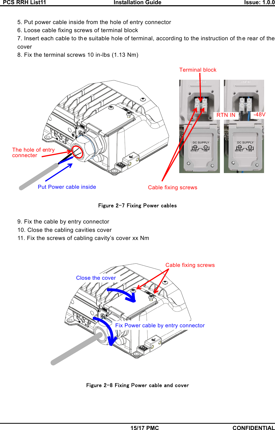   PCS RRH List11  Installation Guide  Issue: 1.0.0    15/17 PMC CONFIDENTIAL  5. Put power cable inside from the hole of entry connector   6. Loose cable fixing screws of terminal block 7. Insert each cable to th e suitable hole of terminal, according to the instruction of the rear of the cover 8. Fix the terminal screws 10 in-lbs (1.13 Nm)   Figure 2-7 Fixing Power cables  9. Fix the cable by entry connector 10. Close the cabling cavities cover 11. Fix the screws of cabling cavity’s cover xx Nm    Figure 2-8 Fixing Power cable and cover Fix Power cable by entry connector Close the coverCable fixing screws Put Power cable inside The hole of entry connecter Cable fixing screwsTerminal block -48RTN.IDC SUPPLY-48RTN.IDC SUPPLY -48VRTN IN 