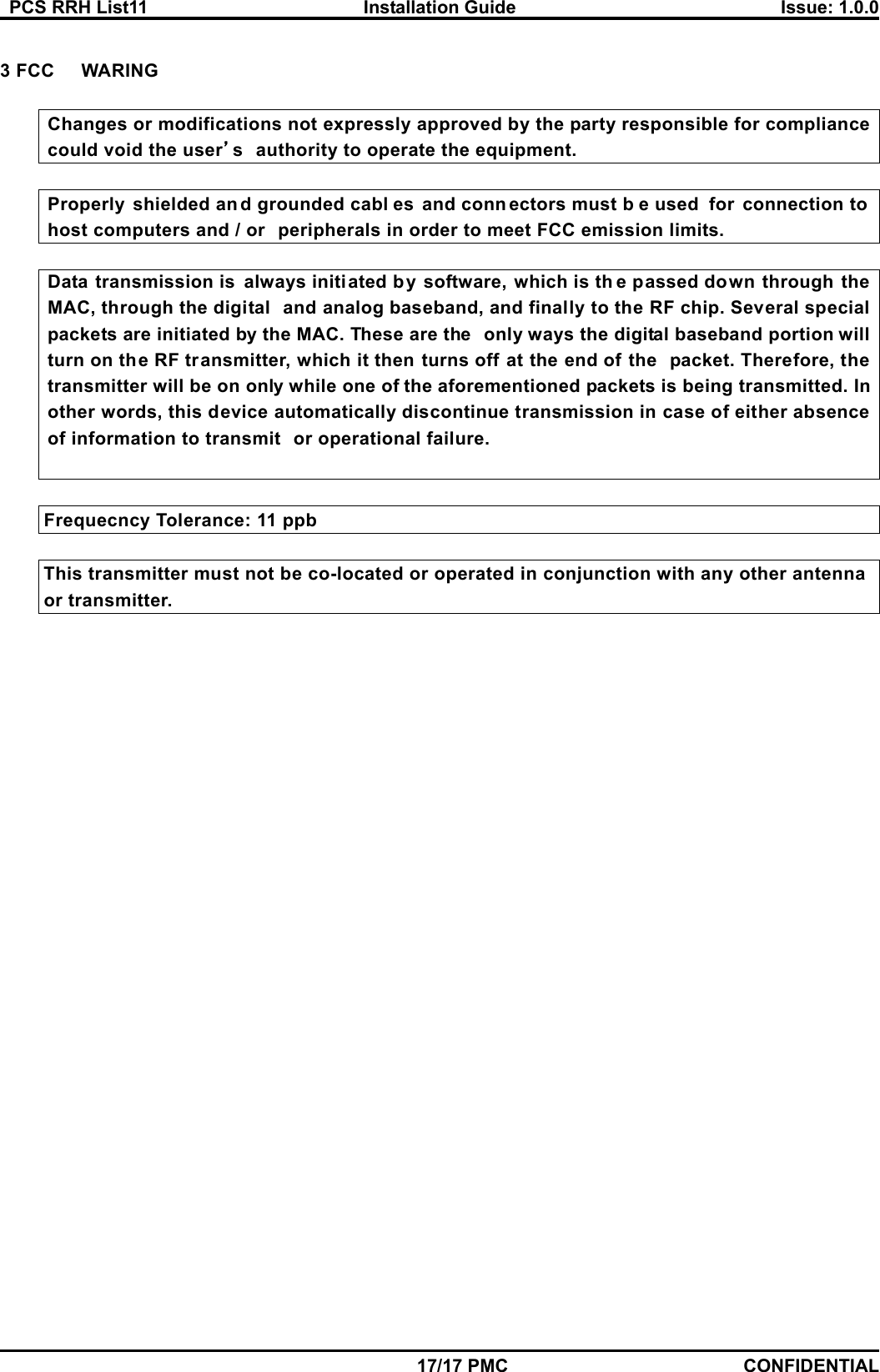   PCS RRH List11  Installation Guide  Issue: 1.0.0    17/17 PMC CONFIDENTIAL  3 FCC WARING  Changes or modifications not expressly approved by the party responsible for compliance could void the user’s authority to operate the equipment.  Properly shielded an d grounded cabl es and conn ectors must b e used  for connection to  host computers and / or peripherals in order to meet FCC emission limits.  Data transmission is always initiated by software, which is th e passed down through the MAC, through the digital and analog baseband, and finally to the RF chip. Several special packets are initiated by the MAC. These are the only ways the digital baseband portion will turn on the RF transmitter, which it then turns off at the end of the packet. Therefore, the transmitter will be on only while one of the aforementioned packets is being transmitted. Inother words, this device automatically discontinue transmission in case of either absence of information to transmit or operational failure.           Frequecncy Tolerance: 11 ppb            This transmitter must not be co-located or operated in conjunction with any other antenna         or transmitter.   