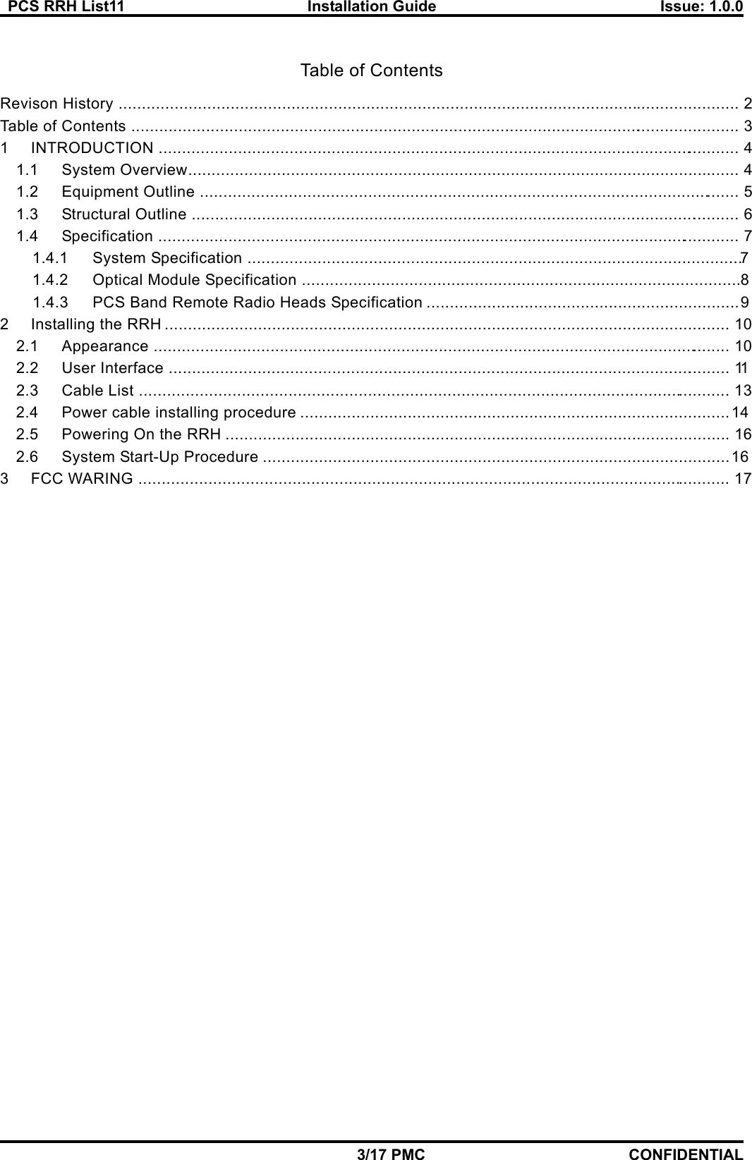   PCS RRH List11  Installation Guide  Issue: 1.0.0    3/17 PMC CONFIDENTIAL  Table of Contents Revison History .....................................................................................................................................  2 Table of Contents  ...................................................................................................................................  3 1 INTRODUCTION  .............................................................................................................................  4 1.1 System Overview ......................................................................................................................  4 1.2 Equipment Outline  ....................................................................................................................  5 1.3 Structural Outline  ......................................................................................................................  6 1.4 Specification  .............................................................................................................................  7 1.4.1 System Specification  .......................................................................................................... 7  1.4.2 Optical Module Specification .............................................................................................. 8 1.4.3 PCS Band Remote Radio Heads Specification ................................................................... 9 2 Installing the RRH .........................................................................................................................  10 2.1 Appearance  ............................................................................................................................  10 2.2 User Interface  .........................................................................................................................  11 2.3 Cable List  ...............................................................................................................................  13 2.4 Power cable installing procedure ............................................................................................ 14 2.5 Powering On the RRH ............................................................................................................  16 2.6 System Start-Up Procedure .................................................................................................... 16 3 FCC WARING  ...............................................................................................................................  17   