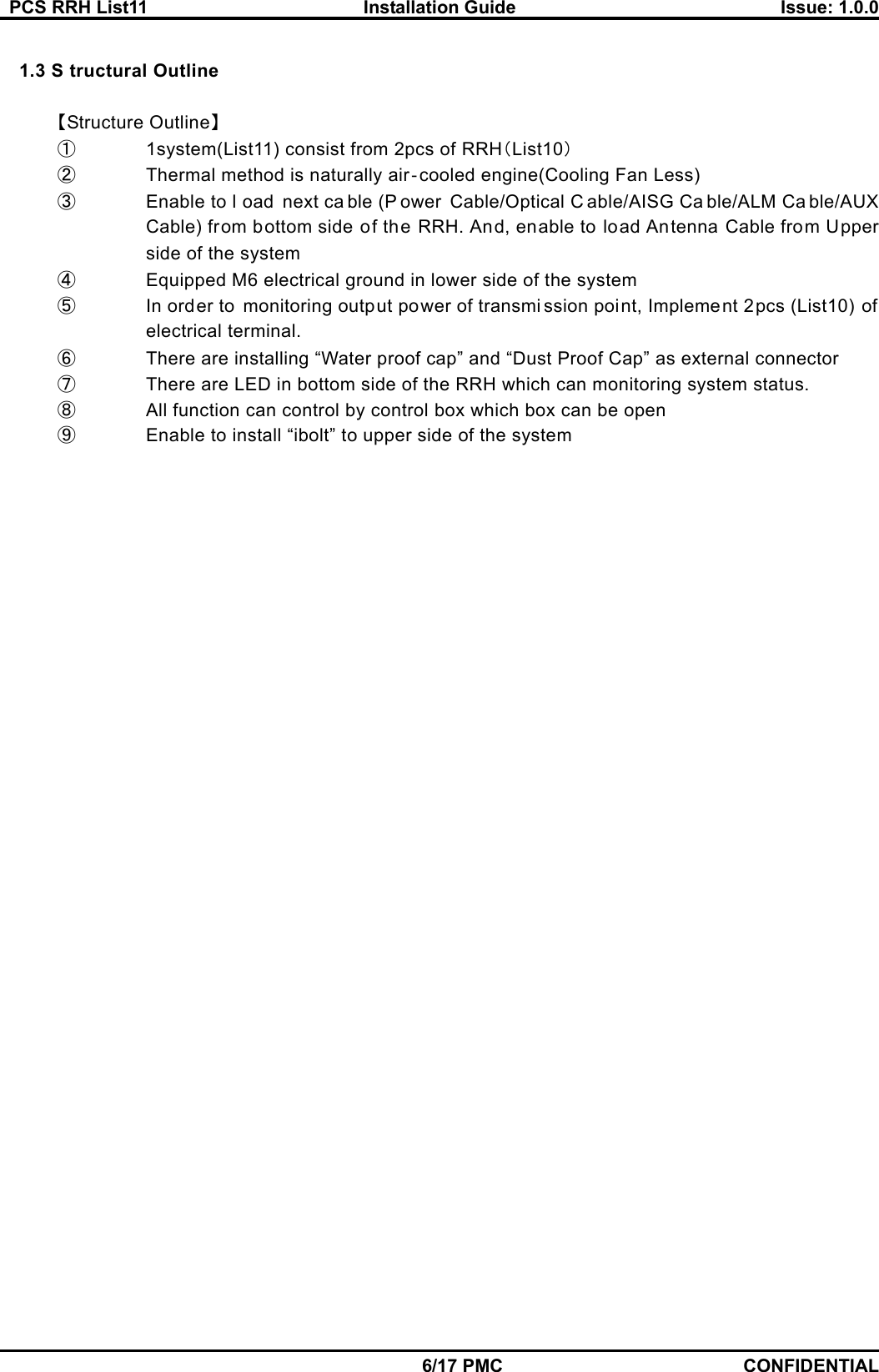   PCS RRH List11  Installation Guide  Issue: 1.0.0    6/17 PMC CONFIDENTIAL  1.3 S tructural Outline  【Structure Outline】 ①  1system(List11) consist from 2pcs of RRH（List10） ②  Thermal method is naturally air‐cooled engine(Cooling Fan Less) ③  Enable to l oad next ca ble (P ower Cable/Optical C able/AISG Ca ble/ALM Ca ble/AUX Cable) from bottom side of the RRH. And, enable to load Antenna Cable from Upper side of the system ④  Equipped M6 electrical ground in lower side of the system   ⑤  In order to monitoring output power of transmi ssion point, Implement 2pcs (List10) of electrical terminal. ⑥  There are installing “Water proof cap” and “Dust Proof Cap” as external connector   ⑦  There are LED in bottom side of the RRH which can monitoring system status. ⑧  All function can control by control box which box can be open   ⑨  Enable to install “ibolt” to upper side of the system 