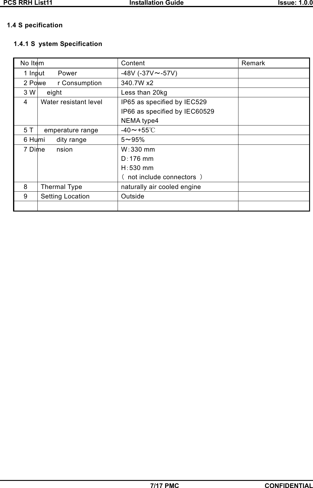   PCS RRH List11  Installation Guide  Issue: 1.0.0    7/17 PMC CONFIDENTIAL  1.4 S pecification  1.4.1 S ystem Specification  No Item  Content   Remark  1 Input Power   -48V (-37V～-57V)  2 Powe r Consumption   340.7W x2   3 W eight  Less than 20kg   4  Water resistant level  IP65 as specified by IEC529 IP66 as specified by IEC60529 NEMA type4  5 T emperature range   -40～+55℃  6 Humi dity range  5～95%  7 Dime nsion  W：330 mm D：176 mm H：530 mm （  not include connectors  ）  8  Thermal Type    naturally air cooled engine     9  Setting Location   Outside           