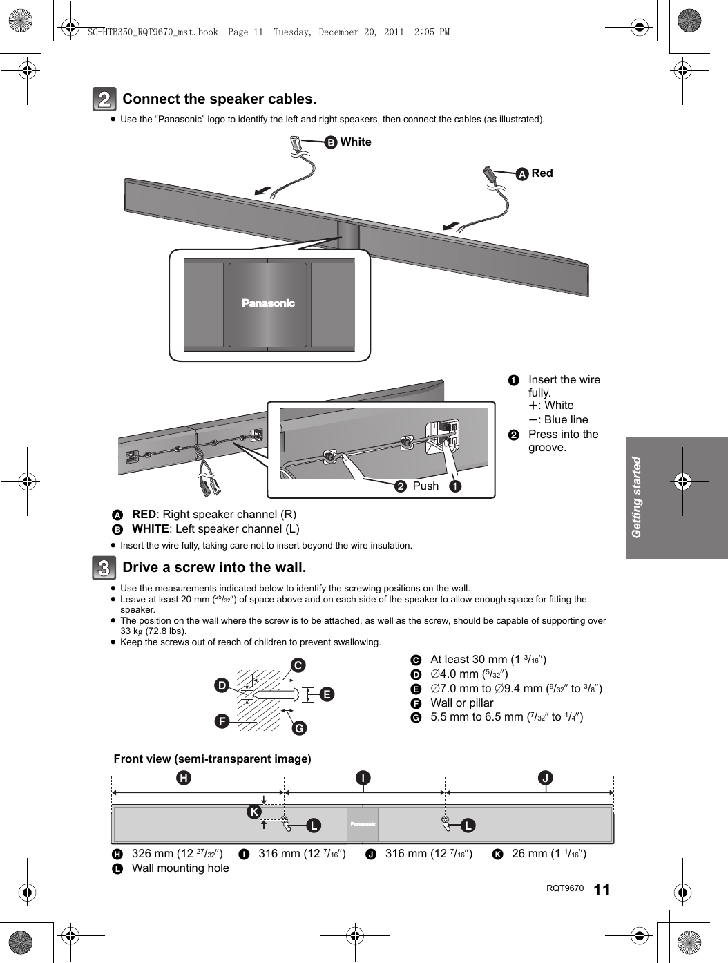 Getting startedRQT9670 11Connect the speaker cables.≥Use the “Panasonic” logo to identify the left and right speakers, then connect the cables (as illustrated).≥Insert the wire fully, taking care not to insert beyond the wire insulation.Drive a screw into the wall.≥Use the measurements indicated below to identify the screwing positions on the wall.≥Leave at least 20 mm (25/32q) of space above and on each side of the speaker to allow enough space for fitting the speaker.≥The position on the wall where the screw is to be attached, as well as the screw, should be capable of supporting over 33 kg (72.8 lbs).≥Keep the screws out of reach of children to prevent swallowing.1Insert the wire fully.r: Whites: Blue line2Press into the groove.ARED: Right speaker channel (R)BWHITE: Left speaker channel (L)CAt least 30 mm (1 3/16q)D‰4.0 mm (5/32q)E‰7.0 mm to ‰9.4 mm (9/32q to 3/8q)FWall or pillarG5.5 mm to 6.5 mm (7/32q to 1/4q)H326 mm (12 27/32q)I316 mm (12 7/16q)J316 mm (12 7/16q)K26 mm (1 1/16q)LWall mounting holeWhiteRedPush   Front view (semi-transparent image)SC-HTB350_RQT9670_mst.book  Page 11  Tuesday, December 20, 2011  2:05 PM