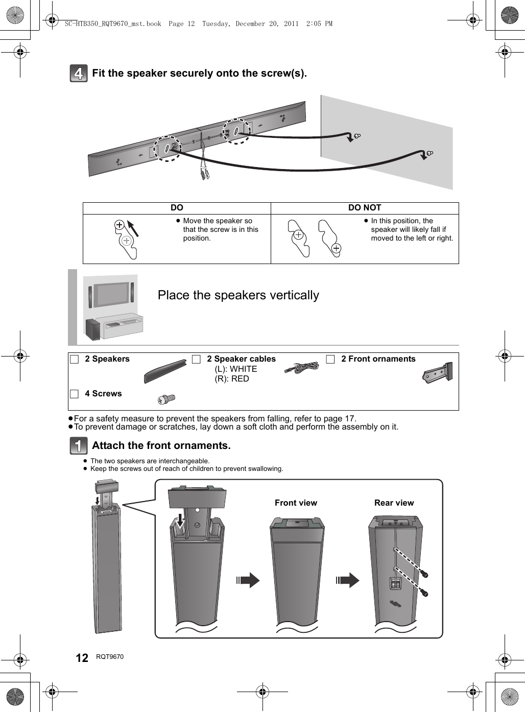 12 RQT9670Fit the speaker securely onto the screw(s).≥For a safety measure to prevent the speakers from falling, refer to page 17.≥To prevent damage or scratches, lay down a soft cloth and perform the assembly on it.Attach the front ornaments.≥The two speakers are interchangeable.≥Keep the screws out of reach of children to prevent swallowing.DO DO NOT≥Move the speaker so that the screw is in this position.≥In this position, the speaker will likely fall if moved to the left or right.Place the speakers vertically∏2 Speakers ∏2 Speaker cables(L): WHITE(R): RED∏2 Front ornaments∏4 ScrewsFront view Rear viewSC-HTB350_RQT9670_mst.book  Page 12  Tuesday, December 20, 2011  2:05 PM