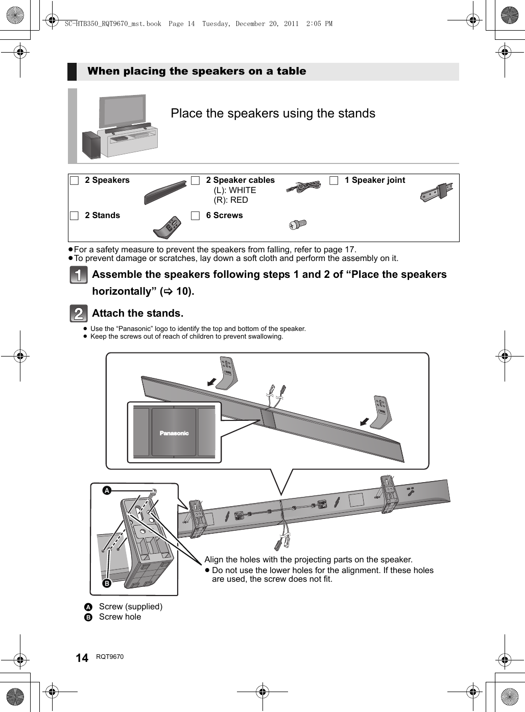 14 RQT9670≥For a safety measure to prevent the speakers from falling, refer to page 17.≥To prevent damage or scratches, lay down a soft cloth and perform the assembly on it.Assemble the speakers following steps 1 and 2 of “Place the speakers horizontally” (&gt;10).Attach the stands. ≥Use the “Panasonic” logo to identify the top and bottom of the speaker.≥Keep the screws out of reach of children to prevent swallowing.When placing the speakers on a tablePlace the speakers using the stands∏2 Speakers ∏2 Speaker cables(L): WHITE(R): RED∏1 Speaker joint∏2 Stands ∏6 ScrewsAScrew (supplied)BScrew holeAlign the holes with the projecting parts on the speaker.≥Do not use the lower holes for the alignment. If these holes are used, the screw does not fit.SC-HTB350_RQT9670_mst.book  Page 14  Tuesday, December 20, 2011  2:05 PM