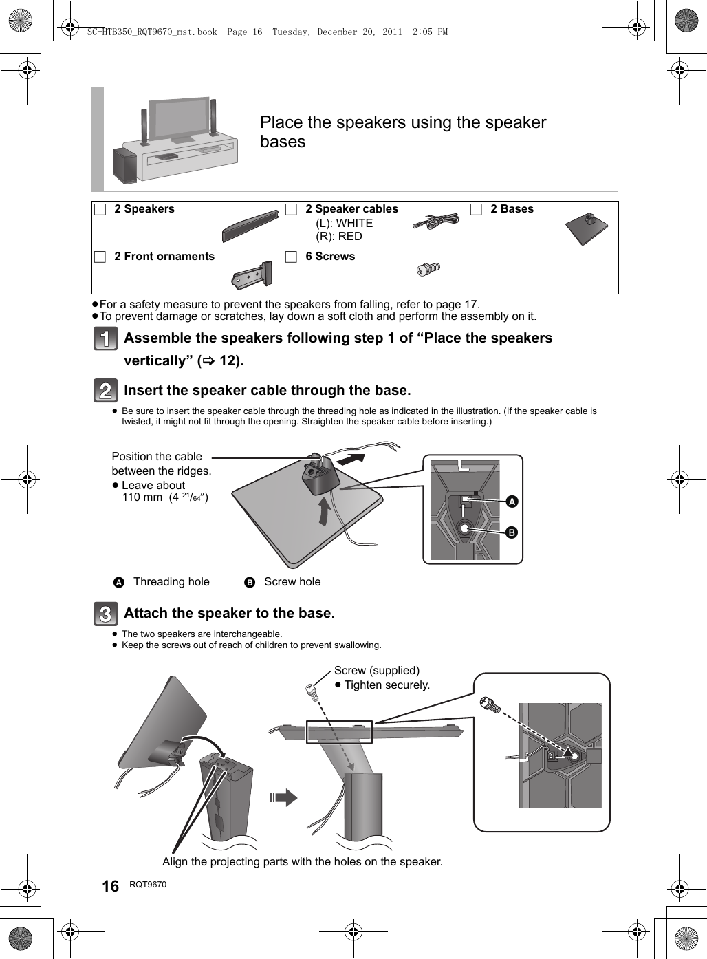 16 RQT9670≥For a safety measure to prevent the speakers from falling, refer to page 17.≥To prevent damage or scratches, lay down a soft cloth and perform the assembly on it.Assemble the speakers following step 1 of “Place the speakers vertically” (&gt;12).Insert the speaker cable through the base.≥Be sure to insert the speaker cable through the threading hole as indicated in the illustration. (If the speaker cable is twisted, it might not fit through the opening. Straighten the speaker cable before inserting.)Attach the speaker to the base.≥The two speakers are interchangeable.≥Keep the screws out of reach of children to prevent swallowing.Place the speakers using the speaker bases∏2 Speakers ∏2 Speaker cables(L): WHITE(R): RED∏2 Bases∏2 Front ornaments ∏6 ScrewsAThreading hole BScrew holePosition the cable between the ridges.≥Leave about 110 mm  (4 21/64q)Screw (supplied)≥Tighten securely.Align the projecting parts with the holes on the speaker.SC-HTB350_RQT9670_mst.book  Page 16  Tuesday, December 20, 2011  2:05 PM