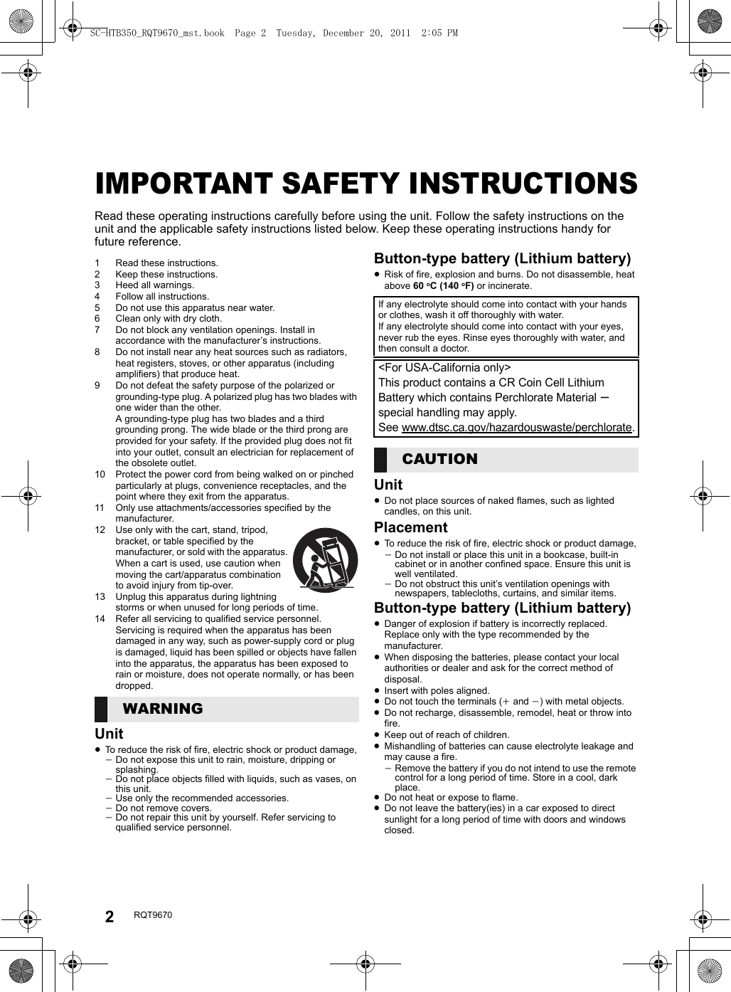 2RQT9670Table of contentsIMPORTANT SAFETY INSTRUCTIONSRead these operating instructions carefully before using the unit. Follow the safety instructions on the unit and the applicable safety instructions listed below. Keep these operating instructions handy for future reference.1 Read these instructions.2 Keep these instructions.3 Heed all warnings.4 Follow all instructions.5 Do not use this apparatus near water.6 Clean only with dry cloth.7 Do not block any ventilation openings. Install in accordance with the manufacturer’s instructions.8 Do not install near any heat sources such as radiators, heat registers, stoves, or other apparatus (including amplifiers) that produce heat.9 Do not defeat the safety purpose of the polarized or grounding-type plug. A polarized plug has two blades with one wider than the other. A grounding-type plug has two blades and a third grounding prong. The wide blade or the third prong are provided for your safety. If the provided plug does not fit into your outlet, consult an electrician for replacement of the obsolete outlet.10 Protect the power cord from being walked on or pinched particularly at plugs, convenience receptacles, and the point where they exit from the apparatus.11 Only use attachments/accessories specified by the manufacturer.12 Use only with the cart, stand, tripod, bracket, or table specified by the manufacturer, or sold with the apparatus. When a cart is used, use caution when moving the cart/apparatus combination to avoid injury from tip-over.13 Unplug this apparatus during lightning storms or when unused for long periods of time.14 Refer all servicing to qualified service personnel. Servicing is required when the apparatus has been damaged in any way, such as power-supply cord or plug is damaged, liquid has been spilled or objects have fallen into the apparatus, the apparatus has been exposed to rain or moisture, does not operate normally, or has been dropped.Unit≥To reduce the risk of fire, electric shock or product damage,jDo not expose this unit to rain, moisture, dripping or splashing.jDo not place objects filled with liquids, such as vases, on this unit.jUse only the recommended accessories.jDo not remove covers.jDo not repair this unit by yourself. Refer servicing to qualified service personnel.Button-type battery (Lithium battery)≥Risk of fire, explosion and burns. Do not disassemble, heat above 60 oC (140 oF) or incinerate.Unit≥Do not place sources of naked flames, such as lighted candles, on this unit.Placement≥To reduce the risk of fire, electric shock or product damage,jDo not install or place this unit in a bookcase, built-in cabinet or in another confined space. Ensure this unit is well ventilated.jDo not obstruct this unit’s ventilation openings with newspapers, tablecloths, curtains, and similar items.Button-type battery (Lithium battery)≥Danger of explosion if battery is incorrectly replaced. Replace only with the type recommended by the manufacturer.≥When disposing the batteries, please contact your local authorities or dealer and ask for the correct method of disposal.≥Insert with poles aligned.≥Do not touch the terminals (i and j) with metal objects.≥Do not recharge, disassemble, remodel, heat or throw into fire.≥Keep out of reach of children.≥Mishandling of batteries can cause electrolyte leakage and may cause a fire.jRemove the battery if you do not intend to use the remote control for a long period of time. Store in a cool, dark place.≥Do not heat or expose to flame.≥Do not leave the battery(ies) in a car exposed to direct sunlight for a long period of time with doors and windows closed.WARNINGIf any electrolyte should come into contact with your hands or clothes, wash it off thoroughly with water.If any electrolyte should come into contact with your eyes, never rub the eyes. Rinse eyes thoroughly with water, and then consult a doctor.&lt;For USA-California only&gt;This product contains a CR Coin Cell Lithium Battery which contains Perchlorate Material s special handling may apply.See www.dtsc.ca.gov/hazardouswaste/perchlorate.CAUTIONSC-HTB350_RQT9670_mst.book  Page 2  Tuesday, December 20, 2011  2:05 PM