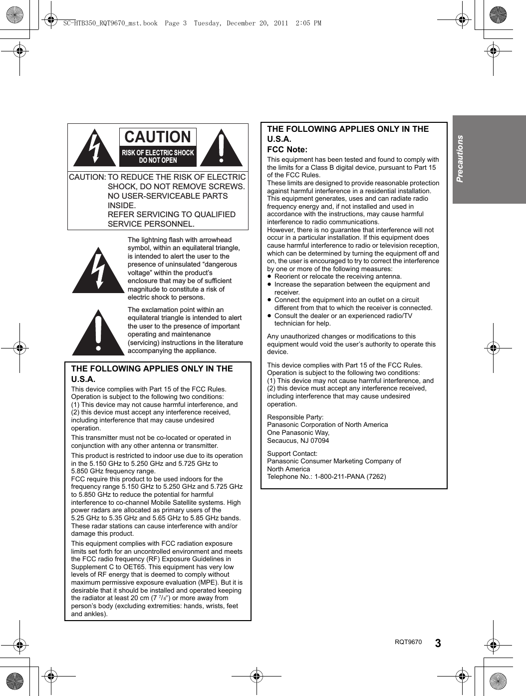 RQT9670 3PrecautionsTHE FOLLOWING APPLIES ONLY IN THE U.S.A.This device complies with Part 15 of the FCC Rules.Operation is subject to the following two conditions:(1) This device may not cause harmful interference, and(2) this device must accept any interference received, including interference that may cause undesired operation.This transmitter must not be co-located or operated in conjunction with any other antenna or transmitter.This product is restricted to indoor use due to its operation in the 5.150 GHz to 5.250 GHz and 5.725 GHz to 5.850 GHz frequency range.FCC require this product to be used indoors for the frequency range 5.150 GHz to 5.250 GHz and 5.725 GHz to 5.850 GHz to reduce the potential for harmful interference to co-channel Mobile Satellite systems. High power radars are allocated as primary users of the 5.25 GHz to 5.35 GHz and 5.65 GHz to 5.85 GHz bands. These radar stations can cause interference with and/or damage this product.This equipment complies with FCC radiation exposure limits set forth for an uncontrolled environment and meets the FCC radio frequency (RF) Exposure Guidelines in Supplement C to OET65. This equipment has very low levels of RF energy that is deemed to comply without maximum permissive exposure evaluation (MPE). But it is desirable that it should be installed and operated keeping the radiator at least 20 cm (7 7/ 8q) or more away from person’s body (excluding extremities: hands, wrists, feet and ankles).The lightning flash with arrowhead symbol, within an equilateral triangle, is intended to alert the user to the presence of uninsulated “dangerous voltage” within the product’s enclosure that may be of sufficient magnitude to constitute a risk of electric shock to persons.The exclamation point within an equilateral triangle is intended to alert the user to the presence of important operating and maintenance (servicing) instructions in the literature accompanying the appliance.CAUTION: TO REDUCE THE RISK OF ELECTRIC SHOCK, DO NOT REMOVE SCREWS.NO USER-SERVICEABLE PARTS INSIDE.REFER SERVICING TO QUALIFIED SERVICE PERSONNEL.CAUTIONRISK OF ELECTRIC SHOCKDO NOT OPENTHE FOLLOWING APPLIES ONLY IN THE U.S.A.FCC Note:This equipment has been tested and found to comply with the limits for a Class B digital device, pursuant to Part 15 of the FCC Rules.These limits are designed to provide reasonable protection against harmful interference in a residential installation. This equipment generates, uses and can radiate radio frequency energy and, if not installed and used in accordance with the instructions, may cause harmful interference to radio communications.However, there is no guarantee that interference will not occur in a particular installation. If this equipment does cause harmful interference to radio or television reception, which can be determined by turning the equipment off and on, the user is encouraged to try to correct the interference by one or more of the following measures:≥Reorient or relocate the receiving antenna.≥Increase the separation between the equipment and receiver.≥Connect the equipment into an outlet on a circuit different from that to which the receiver is connected.≥Consult the dealer or an experienced radio/TV technician for help.Any unauthorized changes or modifications to this equipment would void the user’s authority to operate this device.This device complies with Part 15 of the FCC Rules.Operation is subject to the following two conditions:(1) This device may not cause harmful interference, and(2) this device must accept any interference received, including interference that may cause undesired operation.Responsible Party:Panasonic Corporation of North AmericaOne Panasonic Way,Secaucus, NJ 07094Support Contact:Panasonic Consumer Marketing Company of North AmericaTelephone No.: 1-800-211-PANA (7262)SC-HTB350_RQT9670_mst.book  Page 3  Tuesday, December 20, 2011  2:05 PM