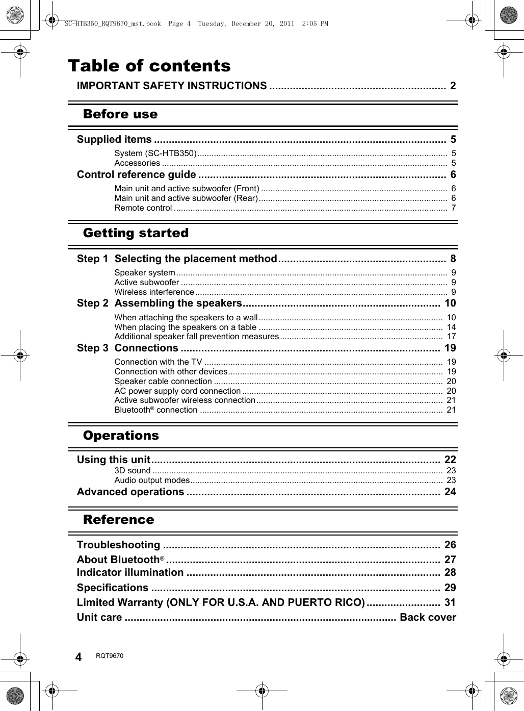 4RQT9670Table of contentsIMPORTANT SAFETY INSTRUCTIONS ............................................................ 2Before useSupplied items ................................................................................................... 5System (SC-HTB350)..........................................................................................................  5Accessories .........................................................................................................................  5Control reference guide .................................................................................... 6Main unit and active subwoofer (Front) ...............................................................................  6Main unit and active subwoofer (Rear)................................................................................  6Remote control ....................................................................................................................  7Getting startedStep 1  Selecting the placement method......................................................... 8Speaker system...................................................................................................................  9Active subwoofer .................................................................................................................  9Wireless interference........................................................................................................... 9Step 2  Assembling the speakers................................................................... 10When attaching the speakers to a wall..............................................................................  10When placing the speakers on a table ..............................................................................  14Additional speaker fall prevention measures.....................................................................  17Step 3  Connections ........................................................................................ 19Connection with the TV .....................................................................................................  19Connection with other devices...........................................................................................  19Speaker cable connection .................................................................................................  20AC power supply cord connection .....................................................................................  20Active subwoofer wireless connection...............................................................................  21Bluetooth® connection .......................................................................................................  21OperationsUsing this unit.................................................................................................. 223D sound ...........................................................................................................................  23Audio output modes...........................................................................................................  23Advanced operations ...................................................................................... 24ReferenceTroubleshooting .............................................................................................. 26About Bluetooth®............................................................................................. 27Indicator illumination ...................................................................................... 28Specifications .................................................................................................. 29Limited Warranty (ONLY FOR U.S.A. AND PUERTO RICO) ......................... 31Unit care ............................................................................................ Back coverSC-HTB350_RQT9670_mst.book  Page 4  Tuesday, December 20, 2011  2:05 PM