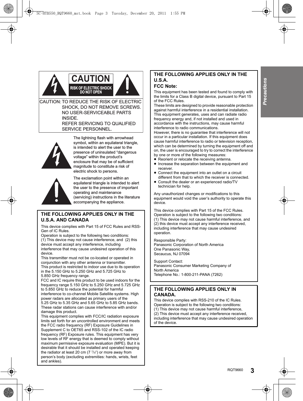 RQT9660 3PrecautionsTHE FOLLOWING APPLIES ONLY IN THE U.S.A. AND CANADAThis device complies with Part 15 of FCC Rules and RSS-Gen of IC Rules.Operation is subject to the following two conditions: (1) This device may not cause interference, and  (2) this device must accept any interference, including interference that may cause undesired operation of this device.This transmitter must not be co-located or operated in conjunction with any other antenna or transmitter.This product is restricted to indoor use due to its operation in the 5.150 GHz to 5.250 GHz and 5.725 GHz to 5.850 GHz frequency range.FCC and IC require this product to be used indoors for the frequency range 5.150 GHz to 5.250 GHz and 5.725 GHz to 5.850 GHz to reduce the potential for harmful interference to co-channel Mobile Satellite systems. High power radars are allocated as primary users of the 5.25 GHz to 5.35 GHz and 5.65 GHz to 5.85 GHz bands. These radar stations can cause interference with and/or damage this product.This equipment complies with FCC/IC radiation exposure limits set forth for an uncontrolled environment and meets the FCC radio frequency (RF) Exposure Guidelines in Supplement C to OET65 and RSS-102 of the IC radio frequency (RF) Exposure rules. This equipment has very low levels of RF energy that is deemed to comply without maximum permissive exposure evaluation (MPE). But it is desirable that it should be installed and operated keeping the radiator at least 20 cm (7 7/ 8q) or more away from person’s body (excluding extremities: hands, wrists, feet and ankles).The lightning flash with arrowhead symbol, within an equilateral triangle, is intended to alert the user to the presence of uninsulated “dangerous voltage” within the product’s enclosure that may be of sufficient magnitude to constitute a risk of electric shock to persons.The exclamation point within an equilateral triangle is intended to alert the user to the presence of important operating and maintenance (servicing) instructions in the literature accompanying the appliance.CAUTION: TO REDUCE THE RISK OF ELECTRIC SHOCK, DO NOT REMOVE SCREWS.NO USER-SERVICEABLE PARTS INSIDE.REFER SERVICING TO QUALIFIED SERVICE PERSONNEL.CAUTIONRISK OF ELECTRIC SHOCKDO NOT OPENTHE FOLLOWING APPLIES ONLY IN THE U.S.A.FCC Note:This equipment has been tested and found to comply with the limits for a Class B digital device, pursuant to Part 15 of the FCC Rules.These limits are designed to provide reasonable protection against harmful interference in a residential installation. This equipment generates, uses and can radiate radio frequency energy and, if not installed and used in accordance with the instructions, may cause harmful interference to radio communications.However, there is no guarantee that interference will not occur in a particular installation. If this equipment does cause harmful interference to radio or television reception, which can be determined by turning the equipment off and on, the user is encouraged to try to correct the interference by one or more of the following measures:≥Reorient or relocate the receiving antenna.≥Increase the separation between the equipment and receiver.≥Connect the equipment into an outlet on a circuit different from that to which the receiver is connected.≥Consult the dealer or an experienced radio/TV technician for help.Any unauthorized changes or modifications to this equipment would void the user’s authority to operate this device.This device complies with Part 15 of the FCC Rules.Operation is subject to the following two conditions:(1) This device may not cause harmful interference, and(2) this device must accept any interference received, including interference that may cause undesired operation.Responsible Party:Panasonic Corporation of North AmericaOne Panasonic Way,Secaucus, NJ 07094Support Contact:Panasonic Consumer Marketing Company of North AmericaTelephone No.: 1-800-211-PANA (7262)THE FOLLOWING APPLIES ONLY IN CANADA.This device complies with RSS-210 of the IC Rules. Operation is subject to the following two conditions:(1) This device may not cause harmful interference,(2) This device must accept any interference received, including interference that may cause undesired operation of the device.SC-HTB550_RQT9660_mst.book  Page 3  Tuesday, December 20, 2011  1:55 PM