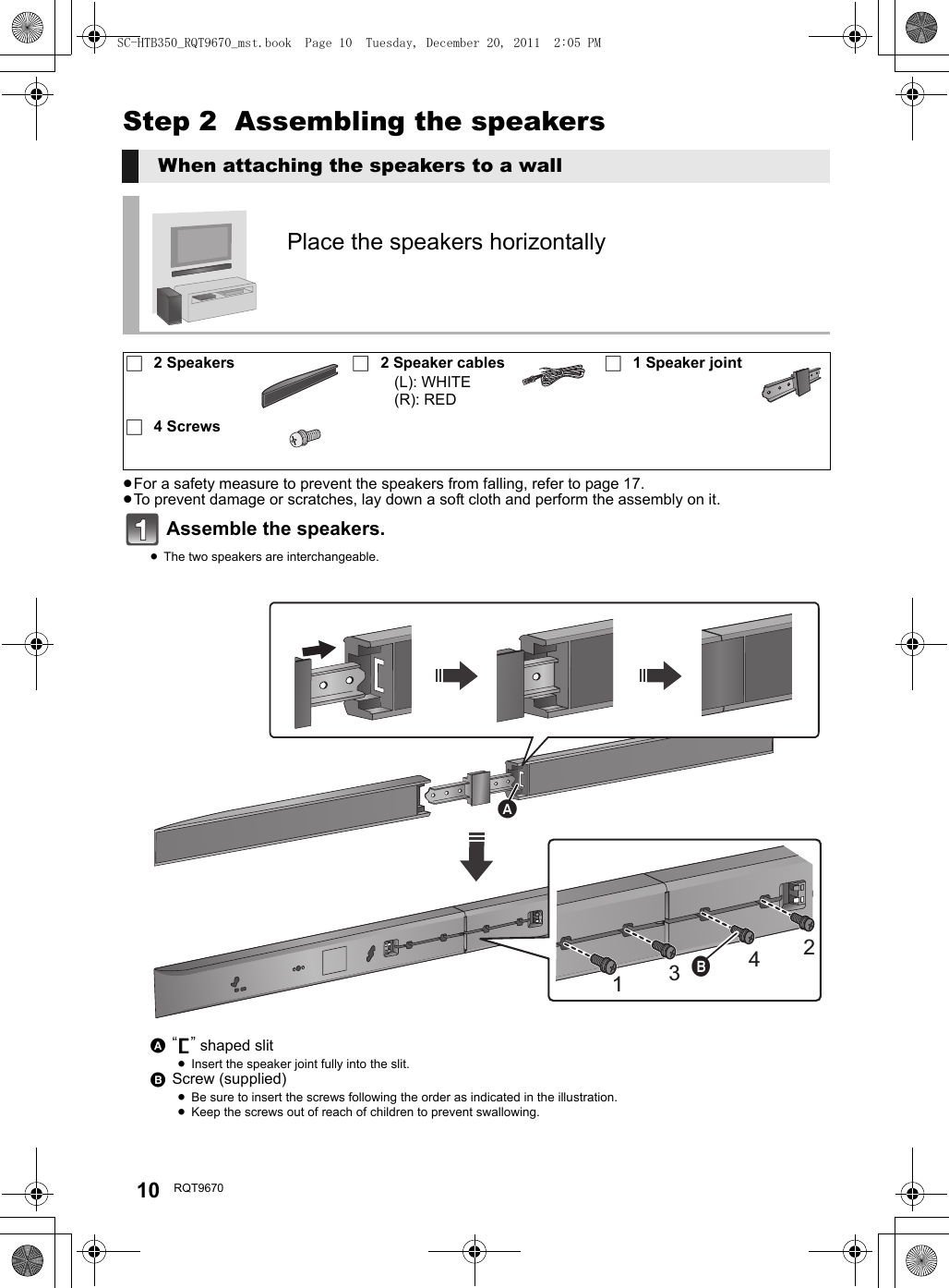 10 RQT9670Step 2  Assembling the speakers≥For a safety measure to prevent the speakers from falling, refer to page 17.≥To prevent damage or scratches, lay down a soft cloth and perform the assembly on it.Assemble the speakers.≥The two speakers are interchangeable.When attaching the speakers to a wallPlace the speakers horizontally ∏2 Speakers ∏2 Speaker cables(L): WHITE(R): RED∏1 Speaker joint∏4 ScrewsA “” shaped slit≥Insert the speaker joint fully into the slit.BScrew (supplied)≥Be sure to insert the screws following the order as indicated in the illustration.≥Keep the screws out of reach of children to prevent swallowing.2413SC-HTB350_RQT9670_mst.book  Page 10  Tuesday, December 20, 2011  2:05 PM