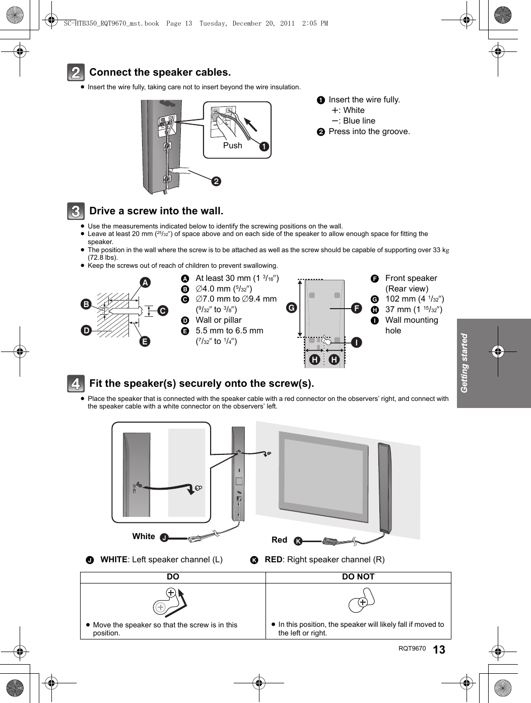 Getting startedRQT9670 13Connect the speaker cables.≥Insert the wire fully, taking care not to insert beyond the wire insulation.Drive a screw into the wall.≥Use the measurements indicated below to identify the screwing positions on the wall.≥Leave at least 20 mm (25/32q) of space above and on each side of the speaker to allow enough space for fitting the speaker.≥The position in the wall where the screw is to be attached as well as the screw should be capable of supporting over 33 kg (72.8 lbs).≥Keep the screws out of reach of children to prevent swallowing.Fit the speaker(s) securely onto the screw(s).≥Place the speaker that is connected with the speaker cable with a red connector on the observers’ right, and connect with the speaker cable with a white connector on the observers’ left.1  Insert the wire fully.r: Whites: Blue line2  Press into the groove.AAt least 30 mm (13/16q)B‰4.0 mm (5/32q)C‰7.0 mm to ‰9.4 mm (9/32q to 3/8q)DWall or pillarE5.5 mm to 6.5 mm (7/32q to 1/4q)FFront speaker (Rear view)G102 mm (4 1/32q)H37 mm (1 15/32q)IWall mounting holeJWHITE: Left speaker channel (L) KRED: Right speaker channel (R)DO DO NOT≥Move the speaker so that the screw is in this position.≥In this position, the speaker will likely fall if moved to the left or right.Push RedWhiteSC-HTB350_RQT9670_mst.book  Page 13  Tuesday, December 20, 2011  2:05 PM