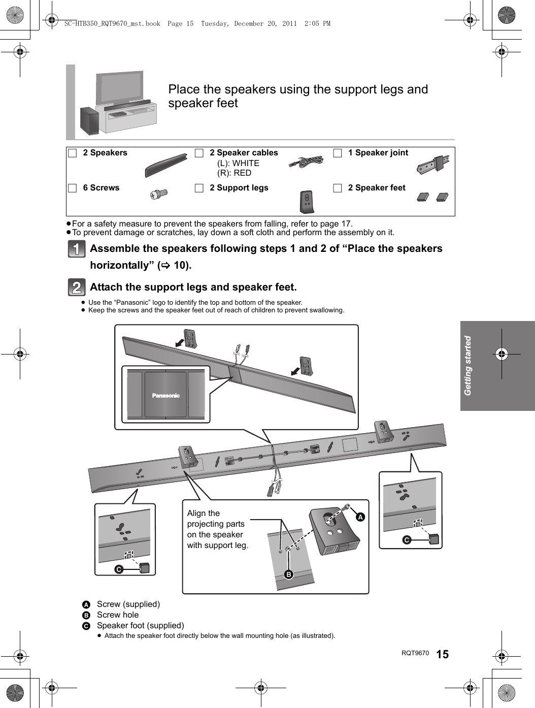 Getting startedRQT9670 15≥For a safety measure to prevent the speakers from falling, refer to page 17.≥To prevent damage or scratches, lay down a soft cloth and perform the assembly on it.Assemble the speakers following steps 1 and 2 of “Place the speakers horizontally” (&gt;10).Attach the support legs and speaker feet.≥Use the “Panasonic” logo to identify the top and bottom of the speaker.≥Keep the screws and the speaker feet out of reach of children to prevent swallowing.Place the speakers using the support legs and speaker feet∏2 Speakers ∏2 Speaker cables(L): WHITE(R): RED∏1 Speaker joint∏6 Screws ∏2 Support legs ∏2 Speaker feetAScrew (supplied)BScrew holeCSpeaker foot (supplied)≥Attach the speaker foot directly below the wall mounting hole (as illustrated).Align the projecting parts on the speaker with support leg.SC-HTB350_RQT9670_mst.book  Page 15  Tuesday, December 20, 2011  2:05 PM