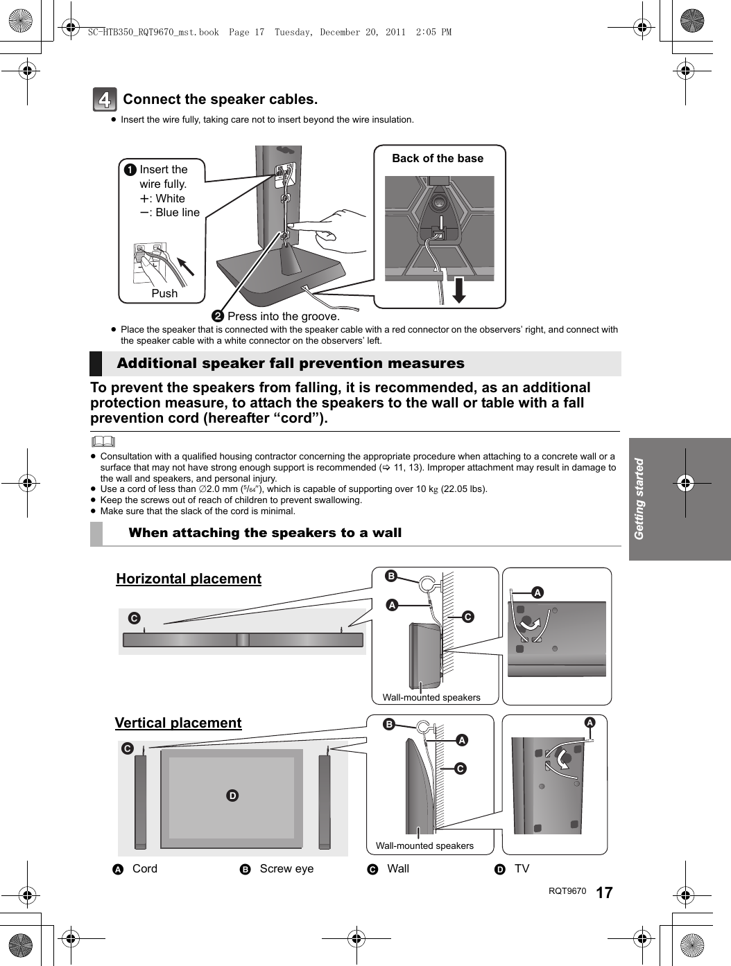 Getting startedRQT9670 17Connect the speaker cables. ≥Insert the wire fully, taking care not to insert beyond the wire insulation.≥Place the speaker that is connected with the speaker cable with a red connector on the observers’ right, and connect with the speaker cable with a white connector on the observers’ left.To prevent the speakers from falling, it is recommended, as an additional protection measure, to attach the speakers to the wall or table with a fall prevention cord (hereafter “cord”).≥Consultation with a qualified housing contractor concerning the appropriate procedure when attaching to a concrete wall or a surface that may not have strong enough support is recommended (&gt;11, 13). Improper attachment may result in damage to the wall and speakers, and personal injury.≥Use a cord of less than ‰2.0 mm (5/64q), which is capable of supporting over 10 kg (22.05 lbs).≥Keep the screws out of reach of children to prevent swallowing.≥Make sure that the slack of the cord is minimal.Additional speaker fall prevention measuresWhen attaching the speakers to a wallACord BScrew eye CWall DTVInsert the wire fully.r: Whites: Blue linePress into the groove.PushBack of the baseWall-mounted speakersHorizontal placementWall-mounted speakersVertical placementSC-HTB350_RQT9670_mst.book  Page 17  Tuesday, December 20, 2011  2:05 PM