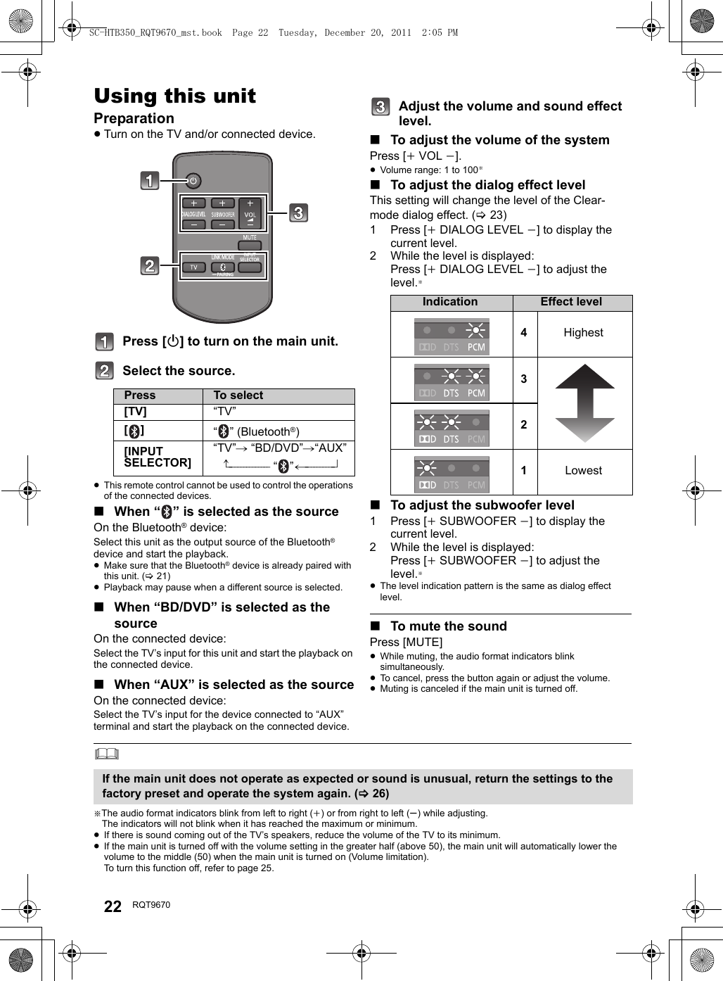 22 RQT9670Operatio nsUsing this unitPreparation≥Turn on the TV and/or connected device.Press [Í] to turn on the main unit.Select the source.≥This remote control cannot be used to control the operations of the connected devices.∫When “ ” is selected as the sourceOn the Bluetooth® device:Select this unit as the output source of the Bluetooth® device and start the playback.≥Make sure that the Bluetooth® device is already paired with this unit. (&gt;21)≥Playback may pause when a different source is selected.∫When “BD/DVD” is selected as the sourceOn the connected device:Select the TV’s input for this unit and start the playback on the connected device.∫When “AUX” is selected as the sourceOn the connected device:Select the TV’s input for the device connected to “AUX” terminal and start the playback on the connected device.Adjust the volume and sound effect level.∫To adjust the volume of the systemPress [iVOL j].≥Volume range: 1 to 100§∫To adjust the dialog effect levelThis setting will change the level of the Clear-mode dialog effect. (&gt;23)1Press [iDIALOG LEVEL j] to display the current level.2 While the level is displayed:Press [iDIALOG LEVEL j] to adjust the level.§∫To adjust the subwoofer level1Press [iSUBWOOFER j] to display the current level.2 While the level is displayed:Press [iSUBWOOFER j] to adjust the level.§≥The level indication pattern is the same as dialog effect level.∫To mute the soundPress [MUTE]≥While muting, the audio format indicators blink simultaneously.≥To cancel, press the button again or adjust the volume.≥Muting is canceled if the main unit is turned off.§The audio format indicators blink from left to right (i) or from right to left (s) while adjusting.The indicators will not blink when it has reached the maximum or minimum.≥If there is sound coming out of the TV’s speakers, reduce the volume of the TV to its minimum.≥If the main unit is turned off with the volume setting in the greater half (above 50), the main unit will automatically lower the volume to the middle (50) when the main unit is turned on (Volume limitation). To turn this function off, refer to page 25.Press To select[TV] “TV”[] “ ” (Bluetooth®)[INPUT SELECTOR]“TV”# “BD/DVD”#“AUX”^-------------- “”(----------}DIALOG LEVELLINK MODEPAIRING----INPUTSELECTORIndication Effect level4Highest321LowestIf the main unit does not operate as expected or sound is unusual, return the settings to the factory preset and operate the system again. (&gt;26)SC-HTB350_RQT9670_mst.book  Page 22  Tuesday, December 20, 2011  2:05 PM