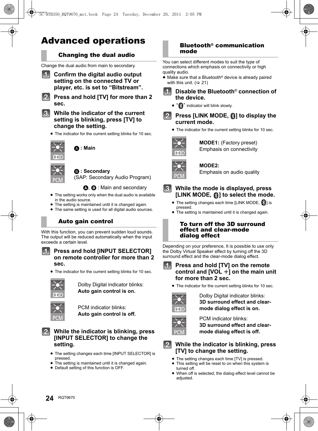 24 RQT9670Advanced operationsChange the dual audio from main to secondary.Confirm the digital audio output setting on the connected TV or player, etc. is set to “Bitstream”.Press and hold [TV] for more than 2 sec.While the indicator of the current setting is blinking, press [TV] to change the setting.≥The indicator for the current setting blinks for 10 sec.≥The setting works only when the dual audio is available in the audio source.≥The setting is maintained until it is changed again.≥The same setting is used for all digital audio sources.With this function, you can prevent sudden loud sounds. The output will be reduced automatically when the input exceeds a certain level. Press and hold [INPUT SELECTOR] on remote controller for more than 2 sec.≥The indicator for the current setting blinks for 10 sec.While the indicator is blinking, press [INPUT SELECTOR] to change the setting.≥The setting changes each time [INPUT SELECTOR] is pressed.≥The setting is maintained until it is changed again.≥Default setting of this function is OFF.You can select different modes to suit the type of connections which emphasis on connectivity or high quality audio.≥Make sure that a Bluetooth® device is already paired with this unit. (&gt;21)Disable the Bluetooth® connection of the device.≥“” indicator will blink slowly.Press [LINK MODE,  ] to display the current mode.≥The indicator for the current setting blinks for 10 sec.While the mode is displayed, press [LINK MODE,  ] to select the mode.≥The setting changes each time [LINK MODE,  ] is pressed.≥The setting is maintained until it is changed again.Depending on your preference, It is possible to use only the Dolby Virtual Speaker effect by turning off the 3D surround effect and the clear-mode dialog effect.Press and hold [TV] on the remote control and [VOL r] on the main unit for more than 2 sec.≥The indicator for the current setting blinks for 10 sec.While the indicator is blinking, press [TV] to change the setting.≥The setting changes each time [TV] is pressed.≥This setting will be reset to on when this system is turned off.≥When off is selected, the dialog effect level cannot be adjusted.Changing the dual audioA : MainB : Secondary (SAP: Secondary Audio Program)A, B : Main and secondaryAuto gain controlDolby Digital indicator blinks:Auto gain control is on.PCM indicator blinks:Auto gain control is off.Bluetooth® communication modeMODE1: (Factory preset)Emphasis on connectivityMODE2: Emphasis on audio qualityTo turn off the 3D surround effect and clear-mode dialog effectDolby Digital indicator blinks:3D surround effect and clear-mode dialog effect is on.PCM indicator blinks:3D surround effect and clear-mode dialog effect is off.SC-HTB350_RQT9670_mst.book  Page 24  Tuesday, December 20, 2011  2:05 PM
