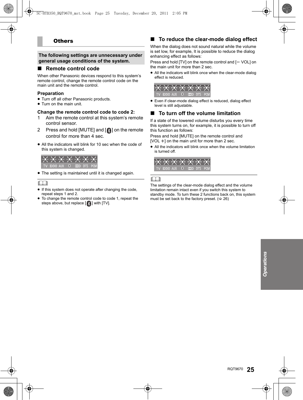 OperationsRQT9670 25∫Remote control codeWhen other Panasonic devices respond to this system’s remote control, change the remote control code on the main unit and the remote control.Preparation≥Turn off all other Panasonic products.≥Turn on the main unit.Change the remote control code to code 2:1 Aim the remote control at this system’s remote control sensor.2 Press and hold [MUTE] and [ ] on the remote control for more than 4 sec.≥All the indicators will blink for 10 sec when the code of this system is changed.≥The setting is maintained until it is changed again.≥If this system does not operate after changing the code, repeat steps 1 and 2.≥To change the remote control code to code 1, repeat the steps above, but replace [] with [TV]. ∫To reduce the clear-mode dialog effectWhen the dialog does not sound natural while the volume is set low, for example, It is possible to reduce the dialog enhancing effect as follows:Press and hold [TV] on the remote control and [sVOL] on the main unit for more than 2 sec.≥All the indicators will blink once when the clear-mode dialog effect is reduced.≥Even if clear-mode dialog effect is reduced, dialog effect level is still adjustable.∫To turn off the volume limitationIf a state of the lowered volume disturbs you every time this system turns on, for example, it is possible to turn off this function as follows:Press and hold [MUTE] on the remote control and [VOL r] on the main unit for more than 2 sec.≥All the indicators will blink once when the volume limitation is turned off.The settings of the clear-mode dialog effect and the volume limitation remain intact even if you switch this system to standby mode. To turn these 2 functions back on, this system must be set back to the factory preset. (&gt;26)OthersThe following settings are unnecessary under general usage conditions of the system.SC-HTB350_RQT9670_mst.book  Page 25  Tuesday, December 20, 2011  2:05 PM