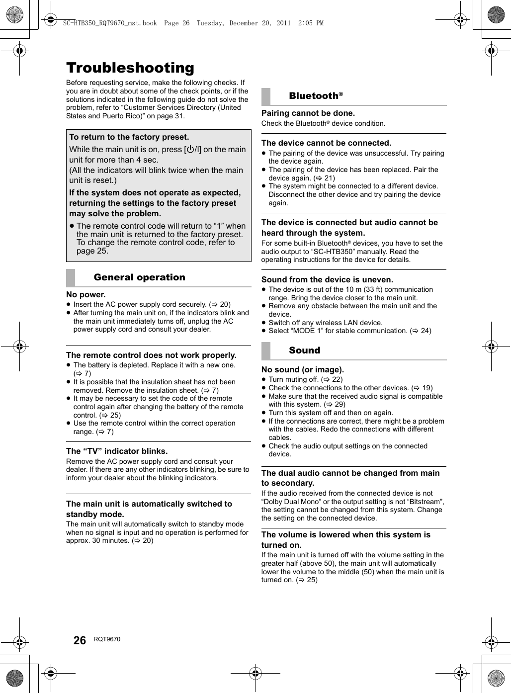 26 RQT9670Referenc eTroubleshootingBefore requesting service, make the following checks. If you are in doubt about some of the check points, or if the solutions indicated in the following guide do not solve the problem, refer to “Customer Services Directory (United States and Puerto Rico)” on page 31.No power.≥Insert the AC power supply cord securely. (&gt;20)≥After turning the main unit on, if the indicators blink and the main unit immediately turns off, unplug the AC power supply cord and consult your dealer.The remote control does not work properly.≥The battery is depleted. Replace it with a new one. (&gt;7)≥It is possible that the insulation sheet has not been removed. Remove the insulation sheet. (&gt;7)≥It may be necessary to set the code of the remote control again after changing the battery of the remote control. (&gt;25)≥Use the remote control within the correct operation range. (&gt;7)The “TV” indicator blinks.Remove the AC power supply cord and consult your dealer. If there are any other indicators blinking, be sure to inform your dealer about the blinking indicators.The main unit is automatically switched to standby mode.The main unit will automatically switch to standby mode when no signal is input and no operation is performed for approx. 30 minutes. (&gt;20)Pairing cannot be done.Check the Bluetooth® device condition.The device cannot be connected.≥The pairing of the device was unsuccessful. Try pairing the device again.≥The pairing of the device has been replaced. Pair the device again. (&gt;21)≥The system might be connected to a different device. Disconnect the other device and try pairing the device again.The device is connected but audio cannot be heard through the system.For some built-in Bluetooth® devices, you have to set the audio output to “SC-HTB350” manually. Read the operating instructions for the device for details.Sound from the device is uneven.≥The device is out of the 10 m (33 ft) communication range. Bring the device closer to the main unit.≥Remove any obstacle between the main unit and the device.≥Switch off any wireless LAN device.≥Select “MODE 1” for stable communication. (&gt;24)No sound (or image).≥Turn muting off. (&gt;22)≥Check the connections to the other devices. (&gt;19) ≥Make sure that the received audio signal is compatible with this system. (&gt;29)≥Turn this system off and then on again.≥If the connections are correct, there might be a problem with the cables. Redo the connections with different cables.≥Check the audio output settings on the connected device.The dual audio cannot be changed from main to secondary.If the audio received from the connected device is not “Dolby Dual Mono” or the output setting is not “Bitstream”, the setting cannot be changed from this system. Change the setting on the connected device.The volume is lowered when this system is turned on.If the main unit is turned off with the volume setting in the greater half (above 50), the main unit will automatically lower the volume to the middle (50) when the main unit is turned on. (&gt;25)To return to the factory preset.While the main unit is on, press [Í/I] on the main unit for more than 4 sec.(All the indicators will blink twice when the main unit is reset.)If the system does not operate as expected, returning the settings to the factory preset may solve the problem.≥The remote control code will return to “1” when the main unit is returned to the factory preset. To change the remote control code, refer to page 25.General operationBluetooth®SoundSC-HTB350_RQT9670_mst.book  Page 26  Tuesday, December 20, 2011  2:05 PM